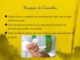  Deixar o banco e caminhar com reverência até o altar, com as mãos
unidas em oração.
 Fazer um gesto de reverência ao se aproximar do ministro em
procissão para receber a Comunhão.
 Se for recebida de joelhos, não se faz nenhum gesto adicional antes de
recebê-la.
 