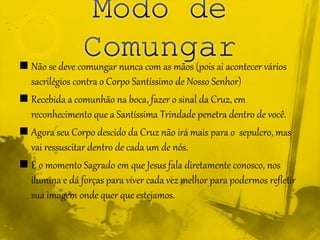  Não se deve comungar nunca com as mãos (pois ai acontecer vários
sacrilégios contra o Corpo Santíssimo de Nosso Senhor)
 Recebida a comunhão na boca, fazer o sinal da Cruz, em
reconhecimento que a Santíssima Trindade penetra dentro de você.
 Agora seu Corpo descido da Cruz não irá mais para o sepulcro, mas
vai ressuscitar dentro de cada um de nós.
 É o momento Sagrado em que Jesus fala diretamente conosco, nos
ilumina e dá forças para viver cada vez melhor para podermos refletir
sua imagem onde quer que estejamos.
 