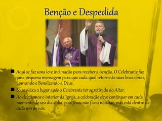  Aqui se faz uma leve inclinação para receber a benção. O Celebrante faz
uma pequena mensagem para que cada qual retorne às suas boas obras,
Louvando e Bendizendo a Deus.
 Só se deixa o lugar após o Celebrante ter se retirado do Altar.
 Ao deixarmos o interior da Igreja, a celebração deve continuar em cada
momento de seu dia a dia, pois Jesus não ficou no altar, mas está dentro de
cada um de nós.
 