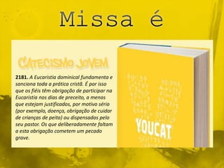 2181. A Eucaristia dominical fundamenta e
sanciona toda a prática cristã. É por isso
que os fiéis têm obrigação de participar na
Eucaristia nos dias de preceito, a menos
que estejam justificados, por motivo sério
(por exemplo, doença, obrigação de cuidar
de crianças de peito) ou dispensados pelo
seu pastor. Os que deliberadamente faltam
a esta obrigação cometem um pecado
grave.
 