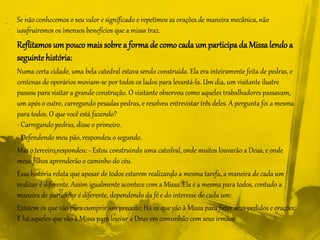 Se não conhecemos o seu valor e significado e repetimos as orações de maneira mecânica, não
usufruiremos os imensos benefícios que a missa traz.
Reflitamos umpouco mais sobre a formade como cada umparticipada Missalendoa
seguintehistória:
Numa certa cidade, uma bela catedral estava sendo construída. Ela era inteiramente feita de pedras, e
centenas de operários moviam-se por todos os lados para levantá-la. Um dia, um visitante ilustre
passou para visitar a grande construção. O visitante observou como aqueles trabalhadores passavam,
um após o outro, carregando pesadas pedras, e resolveu entrevistar três deles. A pergunta foi a mesma
para todos. O que você está fazendo?
- Carregando pedras, disse o primeiro.
- Defendendo meu pão, respondeu o segundo.
Mas o terceiro respondeu: - Estou construindo uma catedral, onde muitos louvarão a Deus, e onde
meus filhos aprenderão o caminho do céu.
Essa história relata que apesar de todos estarem realizando a mesma tarefa, a maneira de cada um
realizar é diferente. Assim igualmente acontece com a Missa. Ela é a mesma para todos, contudo a
maneira de participar é diferente, dependendo da fé e do interesse de cada um:
Existem os que vão para cumprir um preceito; Há os que vão à Missa para fazer seus pedidos e orações;
E há aqueles que vão à Missa para louvar a Deus em comunhão com seus irmãos.
 