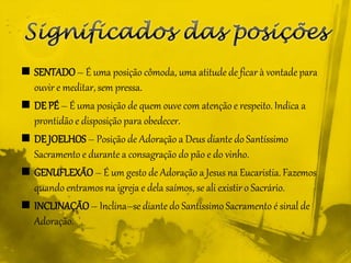  SENTADO– É uma posição cômoda, uma atitude de ficar à vontade para
ouvir e meditar, sem pressa.
 DE PÉ – É uma posição de quem ouve com atenção e respeito. Indica a
prontidão e disposição para obedecer.
 DE JOELHOS – Posição de Adoração a Deus diante do Santíssimo
Sacramento e durante a consagração do pão e do vinho.
 GENUFLEXÃO– É um gesto de Adoração a Jesus na Eucaristia. Fazemos
quando entramos na igreja e dela saímos, se ali existir o Sacrário.
 INCLINAÇÃO– Inclina–se diante do Santíssimo Sacramento é sinal de
Adoração.
 