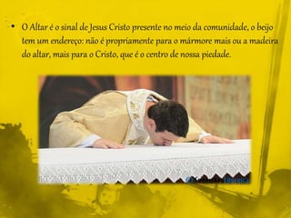 • O Altar é o sinal de Jesus Cristo presente no meio da comunidade, o beijo
tem um endereço: não é propriamente para o mármore mais ou a madeira
do altar, mais para o Cristo, que é o centro de nossa piedade.
 