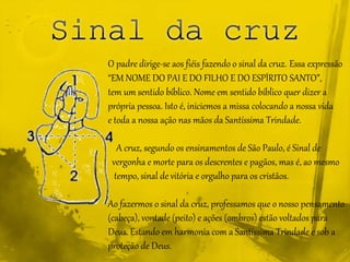 O padre dirige-se aos fiéis fazendo o sinal da cruz. Essa expressão
“EM NOME DO PAI E DO FILHO E DO ESPÍRITO SANTO”,
tem um sentido bíblico. Nome em sentido bíblico quer dizer a
própria pessoa. Isto é, iniciemos a missa colocando a nossa vida
e toda a nossa ação nas mãos da Santíssima Trindade.
A cruz, segundo os ensinamentos de São Paulo, é Sinal de
vergonha e morte para os descrentes e pagãos, mas é, ao mesmo
tempo, sinal de vitória e orgulho para os cristãos.
Ao fazermos o sinal da cruz, professamos que o nosso pensamento
(cabeça), vontade (peito) e ações (ombros) estão voltados para
Deus. Estando em harmonia com a Santíssima Trindade e sob a
proteção de Deus.
 