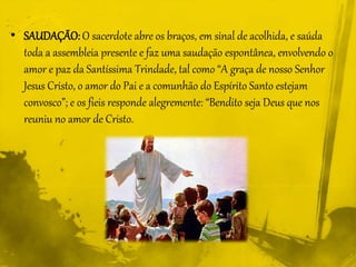 • SAUDAÇÃO: O sacerdote abre os braços, em sinal de acolhida, e saúda
toda a assembleia presente e faz uma saudação espontânea, envolvendo o
amor e paz da Santíssima Trindade, tal como “A graça de nosso Senhor
Jesus Cristo, o amor do Pai e a comunhão do Espírito Santo estejam
convosco”; e os fieis responde alegremente: “Bendito seja Deus que nos
reuniu no amor de Cristo.
 