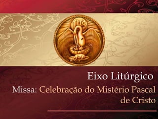 Eixo Litúrgico
Missa: Celebração do Mistério Pascal
de Cristo
 