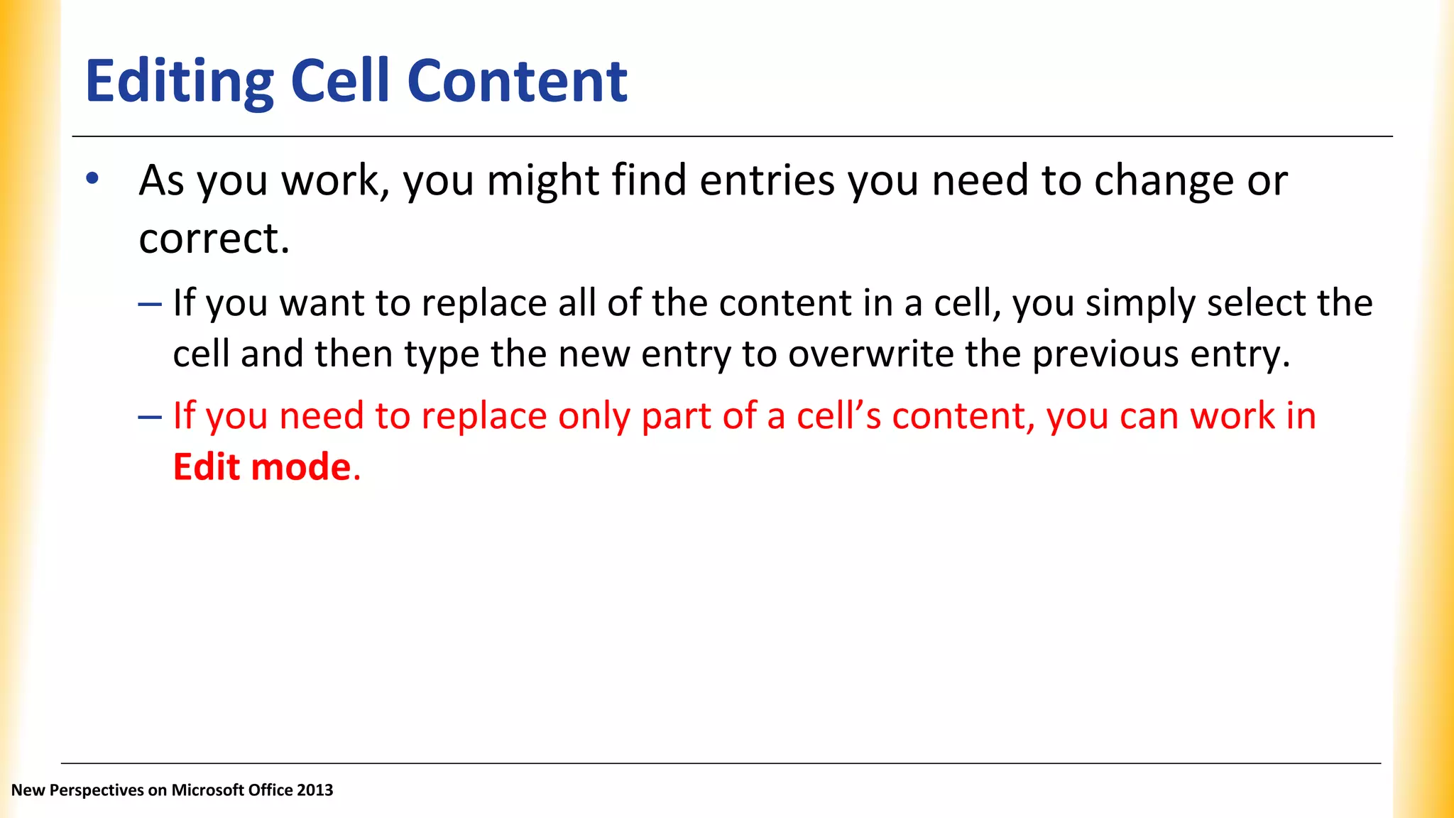 Editing Cell Content
• As you work, you might find entries you need to change or
correct.
– If you want to replace all of the content in a cell, you simply select the
cell and then type the new entry to overwrite the previous entry.
– If you need to replace only part of a cell’s content, you can work in
Edit mode.
New Perspectives on Microsoft Office 2013
 