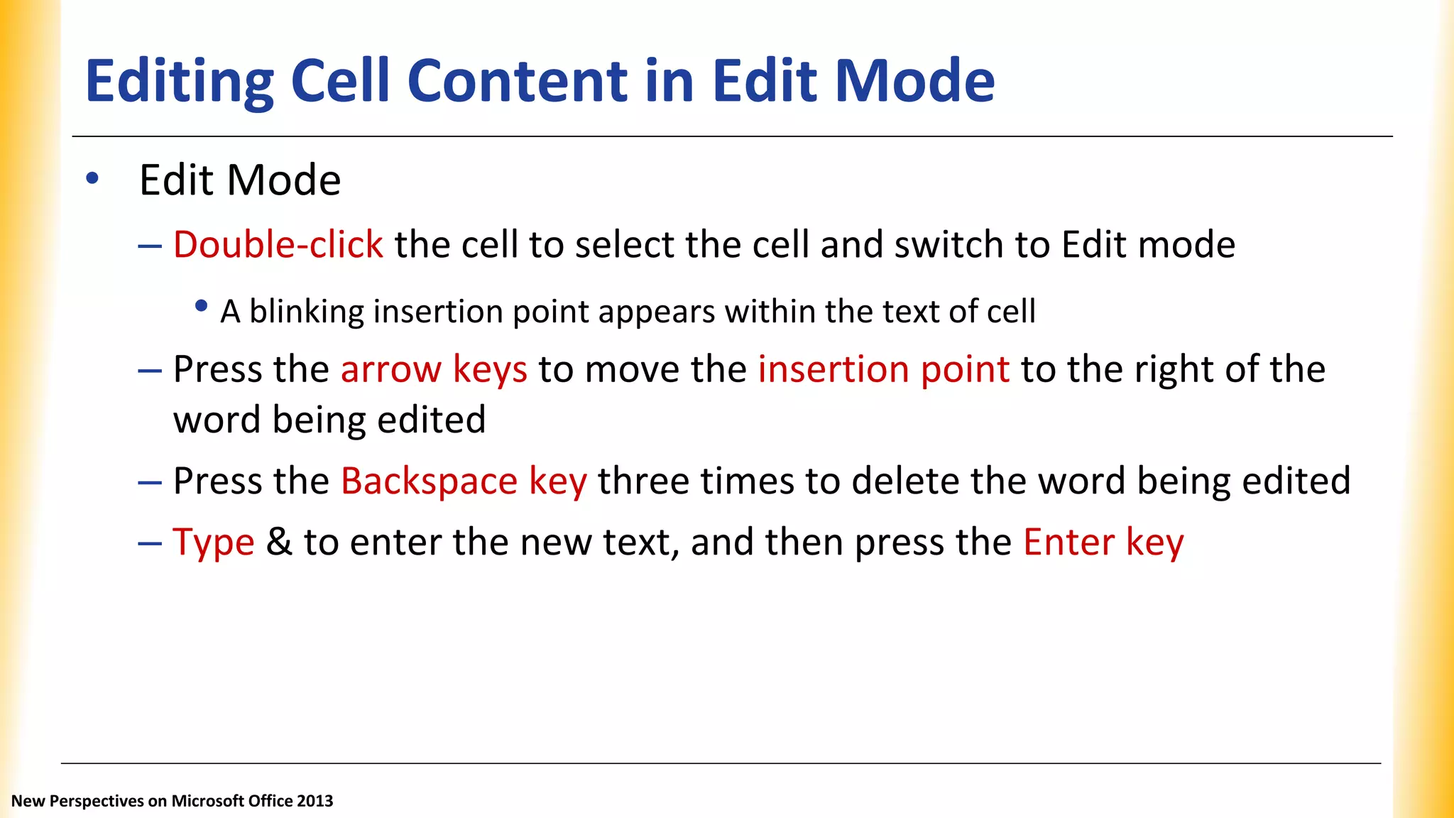 Editing Cell Content in Edit Mode
• Edit Mode
– Double-click the cell to select the cell and switch to Edit mode
• A blinking insertion point appears within the text of cell
– Press the arrow keys to move the insertion point to the right of the
word being edited
– Press the Backspace key three times to delete the word being edited
– Type & to enter the new text, and then press the Enter key
New Perspectives on Microsoft Office 2013
 