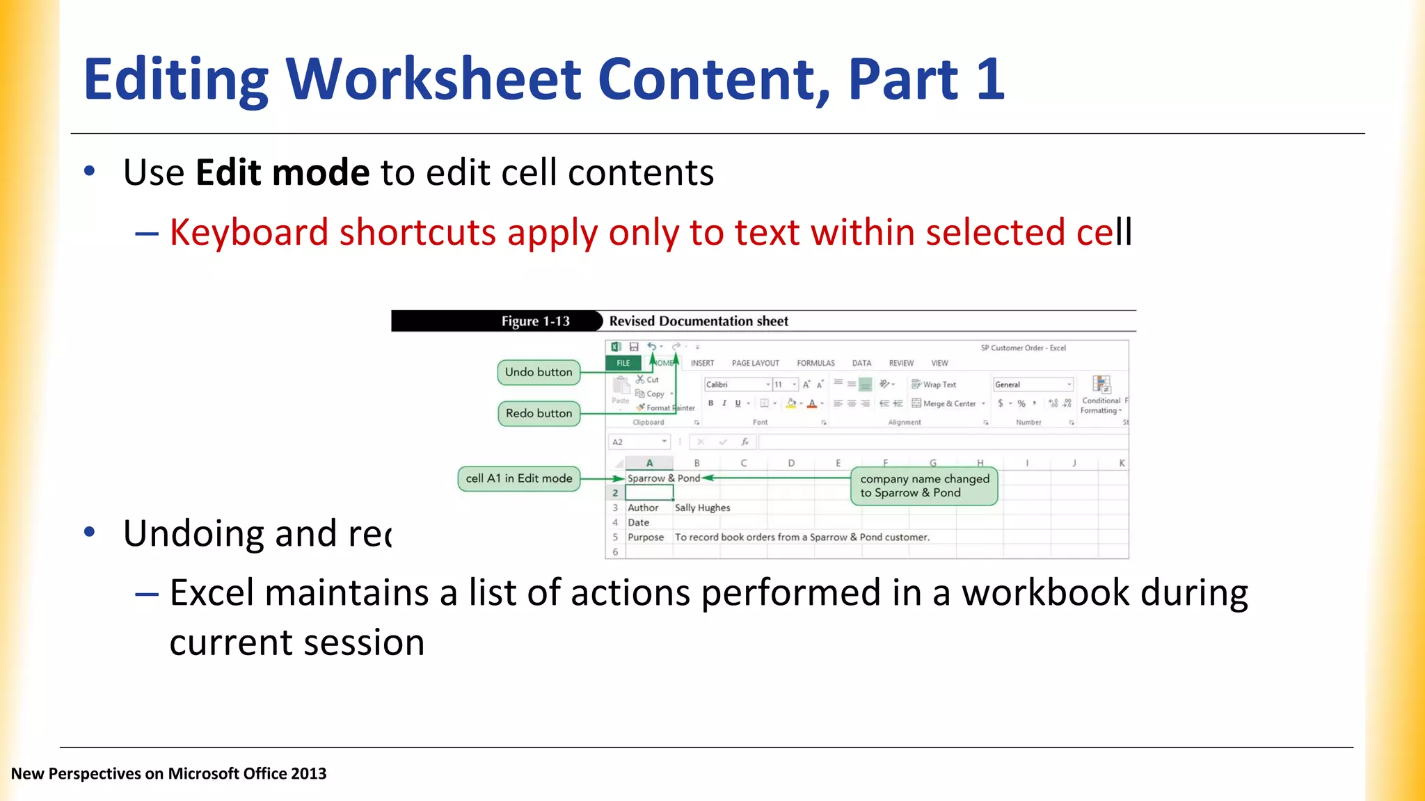 Editing Worksheet Content, Part 1
doing an action
• Use Edit mode to edit cell contents
– Keyboard shortcuts apply only to text within selected cell
• Undoing and re
– Excel maintains a list of actions performed in a workbook during
current session
New Perspectives on Microsoft Office 2013
 