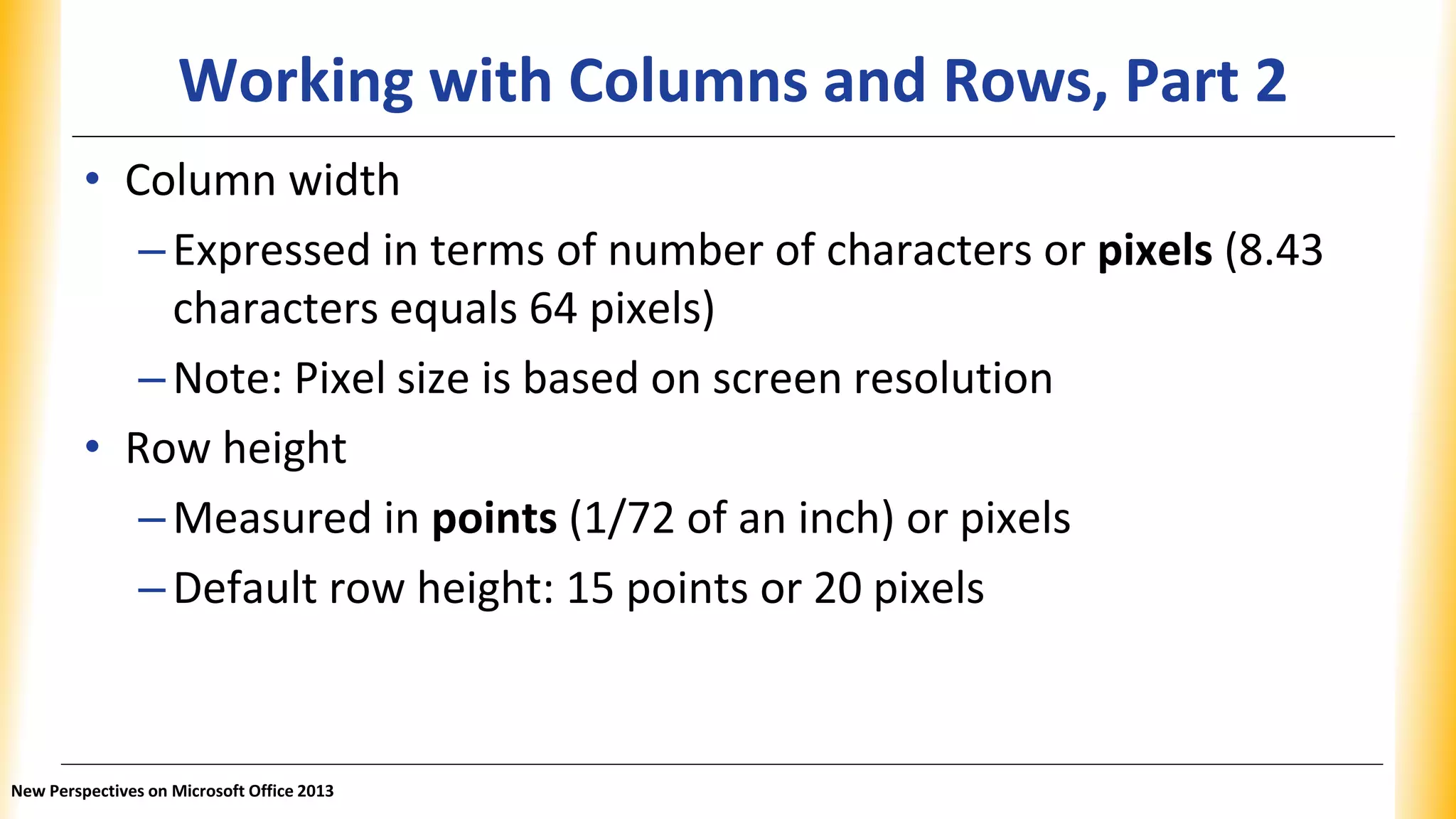 Working with Columns and Rows, Part 2
• Column width
–Expressed in terms of number of characters or pixels (8.43
characters equals 64 pixels)
–Note: Pixel size is based on screen resolution
• Row height
–Measured in points (1/72 of an inch) or pixels
–Default row height: 15 points or 20 pixels
New Perspectives on Microsoft Office 2013
 
