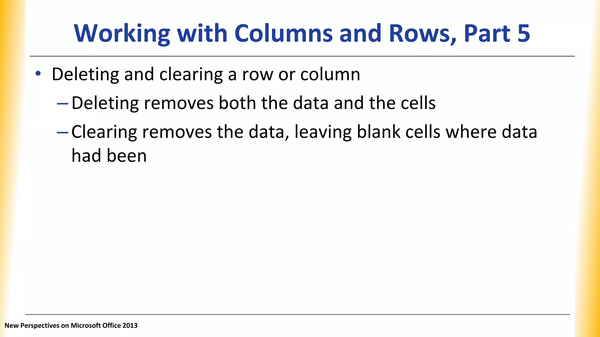 Working with Columns and Rows, Part 5
• Deleting and clearing a row or column
–Deleting removes both the data and the cells
–Clearing removes the data, leaving blank cells where data
had been
New Perspectives on Microsoft Office 2013
 