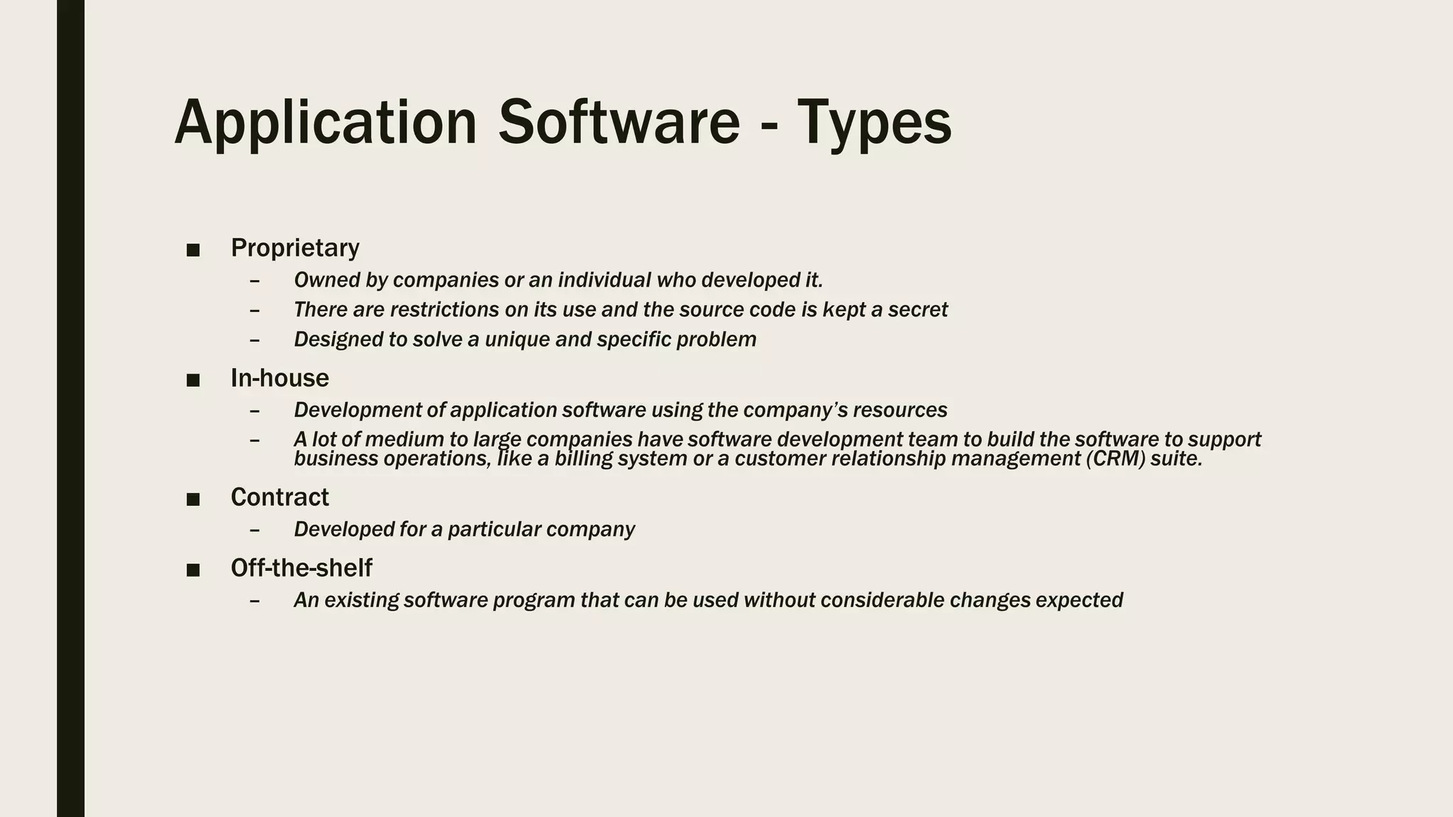 Application Software - Types
■ Proprietary
– Owned by companies or an individual who developed it.
– There are restrictions on its use and the source code is kept a secret
– Designed to solve a unique and specific problem
■ In-house
– Development of application software using the company’s resources
– A lot of medium to large companies have software development team to build the software to support
business operations, like a billing system or a customer relationship management (CRM) suite.
■ Contract
– Developed for a particular company
■ Off-the-shelf
– An existing software program that can be used without considerable changes expected
 