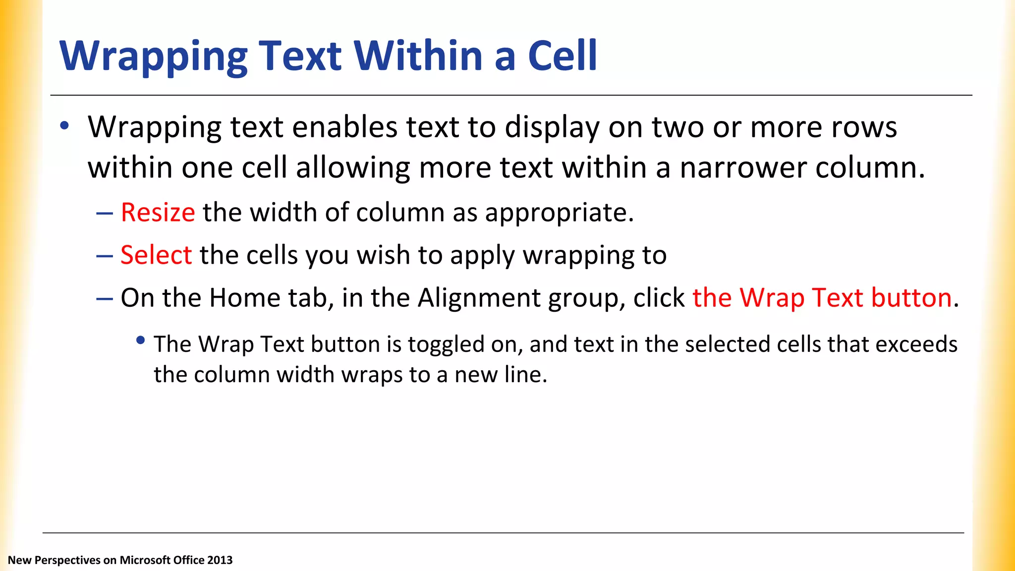 Wrapping Text Within a Cell
• Wrapping text enables text to display on two or more rows
within one cell allowing more text within a narrower column.
– Resize the width of column as appropriate.
– Select the cells you wish to apply wrapping to
– On the Home tab, in the Alignment group, click the Wrap Text button.
• The Wrap Text button is toggled on, and text in the selected cells that exceeds
the column width wraps to a new line.
New Perspectives on Microsoft Office 2013
 