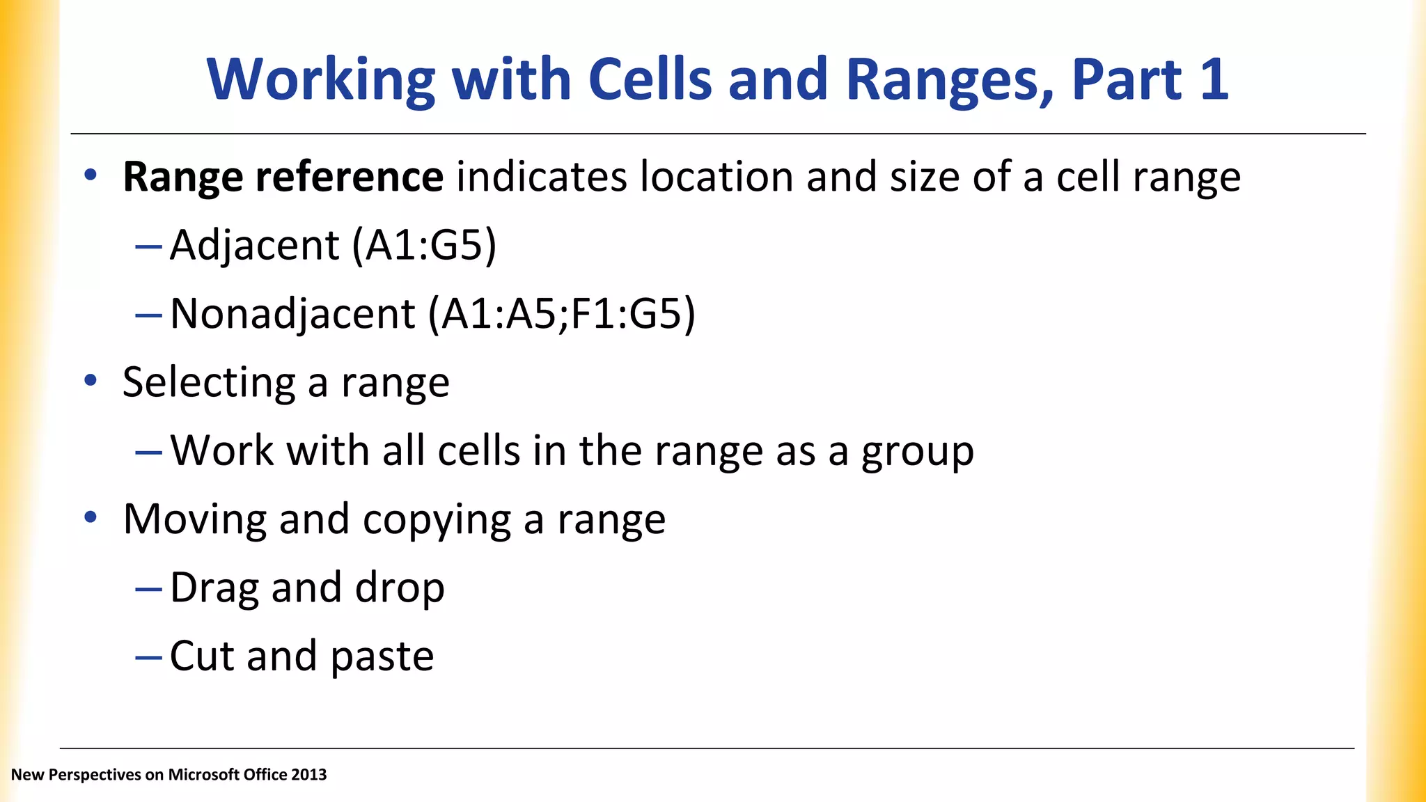 Working with Cells and Ranges, Part 1
• Range reference indicates location and size of a cell range
–Adjacent (A1:G5)
–Nonadjacent (A1:A5;F1:G5)
• Selecting a range
–Work with all cells in the range as a group
• Moving and copying a range
–Drag and drop
–Cut and paste
New Perspectives on Microsoft Office 2013
 