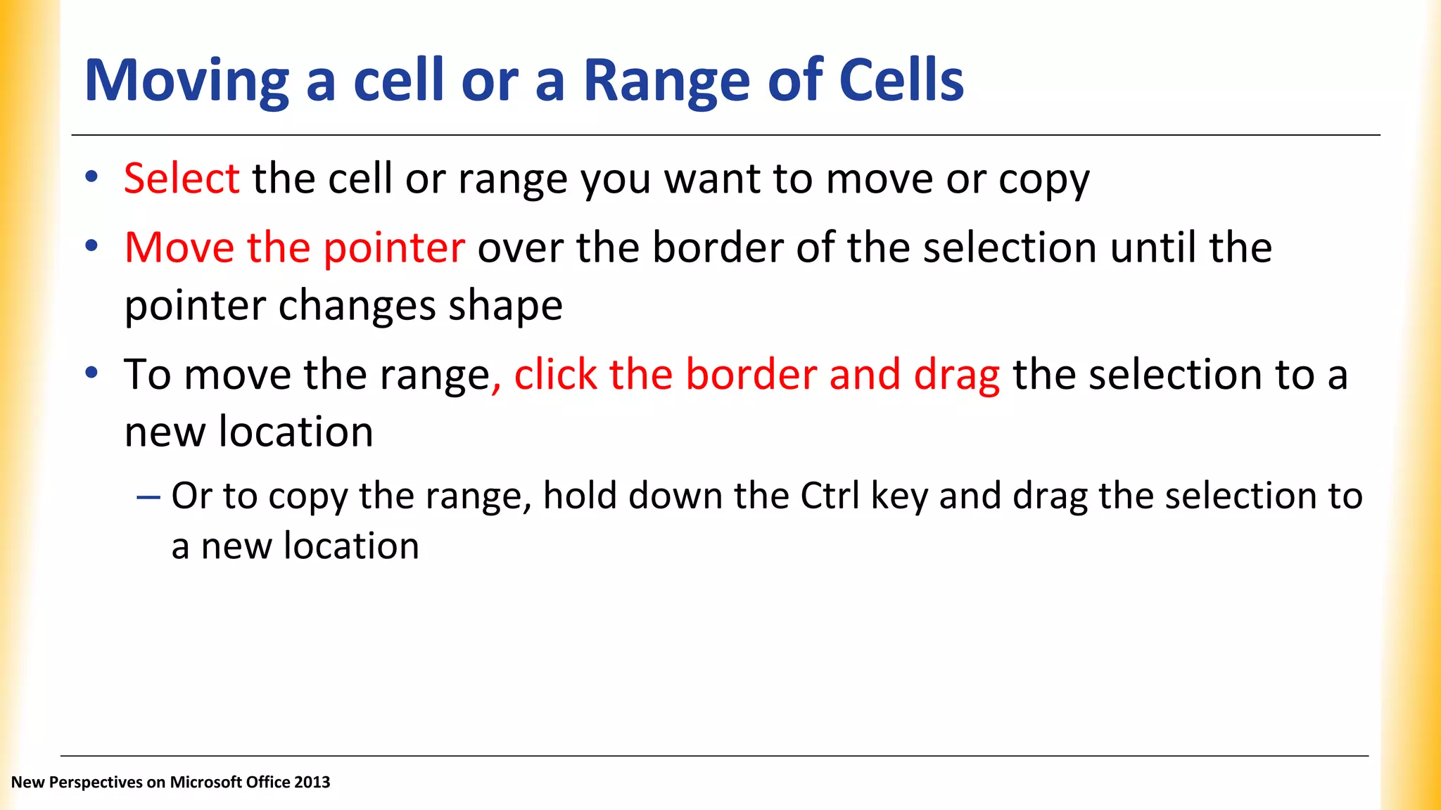 Moving a cell or a Range of Cells
• Select the cell or range you want to move or copy
• Move the pointer over the border of the selection until the
pointer changes shape
• To move the range, click the border and drag the selection to a
new location
– Or to copy the range, hold down the Ctrl key and drag the selection to
a new location
New Perspectives on Microsoft Office 2013
 