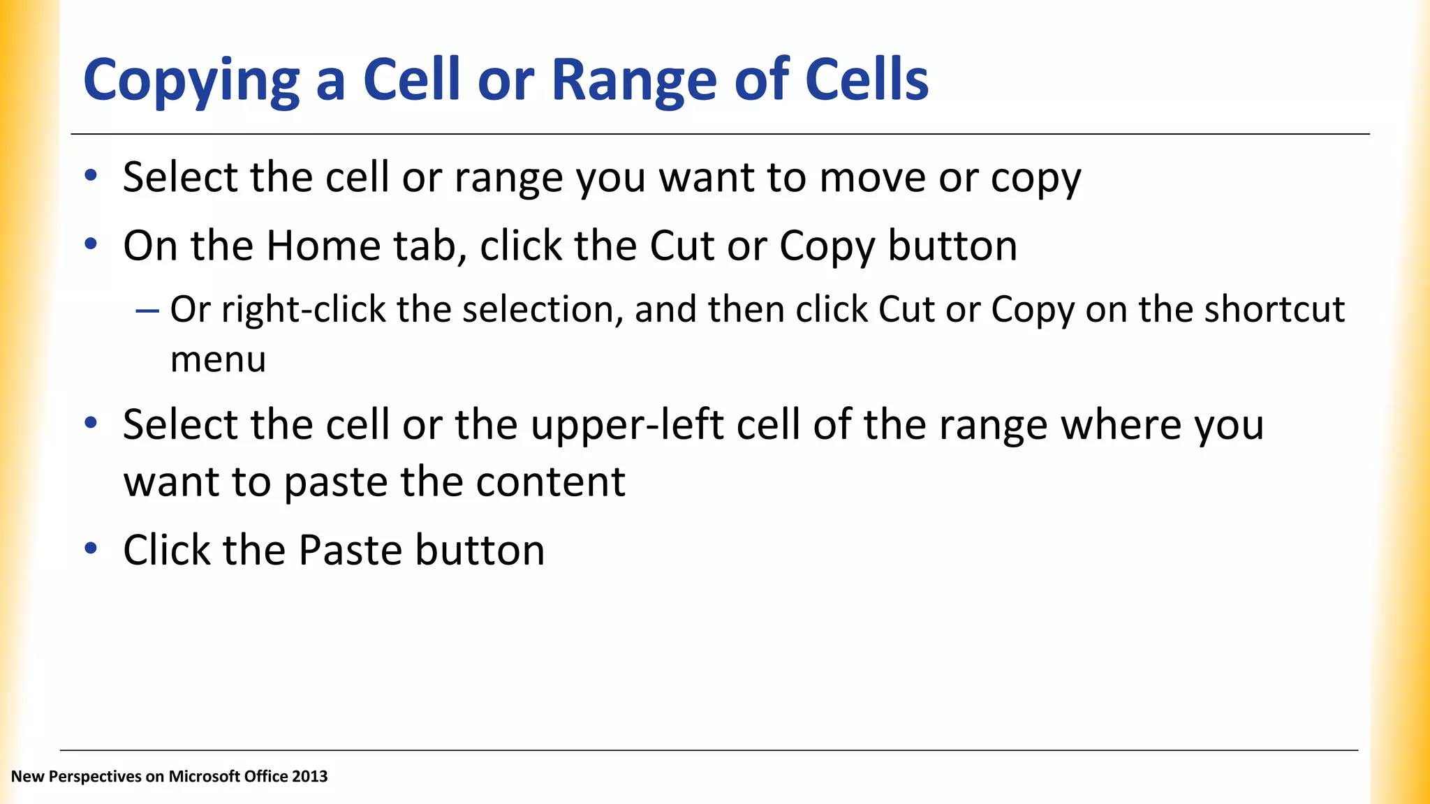 Copying a Cell or Range of Cells
• Select the cell or range you want to move or copy
• On the Home tab, click the Cut or Copy button
– Or right-click the selection, and then click Cut or Copy on the shortcut
menu
• Select the cell or the upper-left cell of the range where you
want to paste the content
• Click the Paste button
New Perspectives on Microsoft Office 2013
 