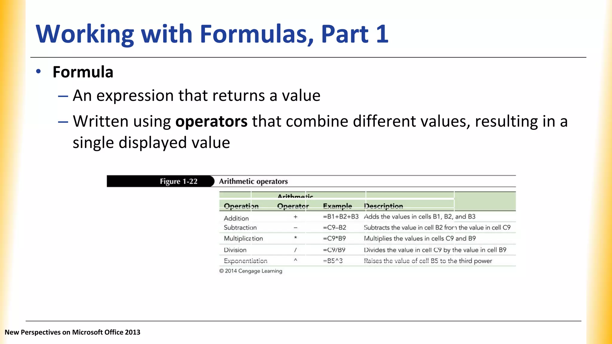 Working with Formulas, Part 1
Operation Arithmetic operator Example Description
Addition + =B1 + B2 + B3 Adds the values in cells B1, B2, and B3.
Subtraction - =C9 - B2 Subtracts the value in cell B2 from the
value in cell C9.
Multiplication * =C9 * B9 Multiplies the values in cells C9 and B9.
Division / =C9/B9 Divides the value in cell C9 by the
value in cell B9.
Exponentiation ^ =B5^3 Raises the value of cell B5 to the third
power.
• Formula
– An expression that returns a value
– Written using operators that combine different values, resulting in a
single displayed value
New Perspectives on Microsoft Office 2013
 