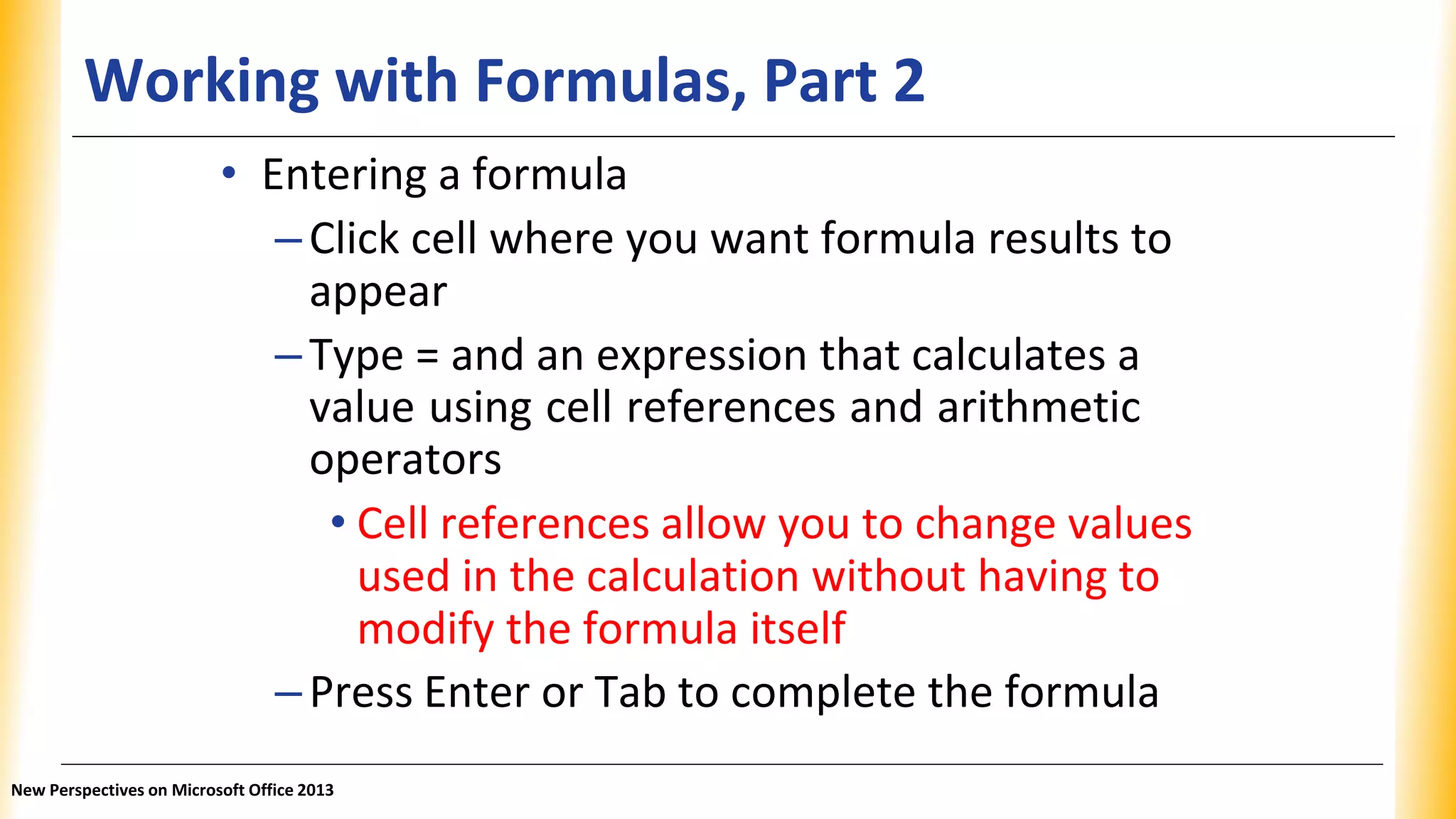 Working with Formulas, Part 2
• Entering a formula
–Click cell where you want formula results to
appear
–Type = and an expression that calculates a
value using cell references and arithmetic
operators
• Cell references allow you to change values
used in the calculation without having to
modify the formula itself
–Press Enter or Tab to complete the formula
New Perspectives on Microsoft Office 2013
 
