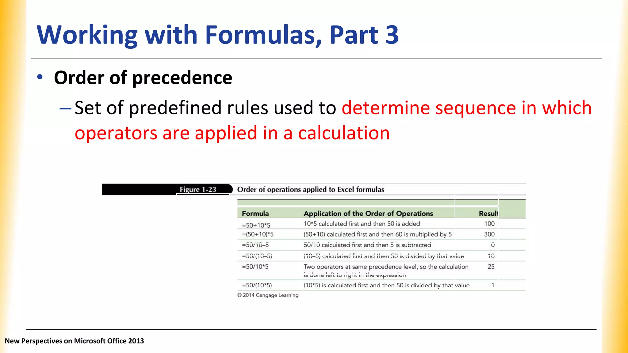 Working with Formulas, Part 3
Formula Application of the Order of Operations Result
=50+10*5 10*5 calculated first and then 50 is added 100
=(50+10)*5 (50+10) calculated first and then 60 is multiplied by 5 300
=50/10–5 50/10 calculated first and then 5 is subtracted 0
=50/(10–5) (10–5) calculated first and then 50 is divided by that value 10
=50/10*5 Two operators at same precedence level, so the calculation is done left to 25
right in the expression
=50/(10*5) (10*5) is calculated first and then 50 is divided by that value 1
• Order of precedence
–Set of predefined rules used to determine sequence in which
operators are applied in a calculation
New Perspectives on Microsoft Office 2013
 