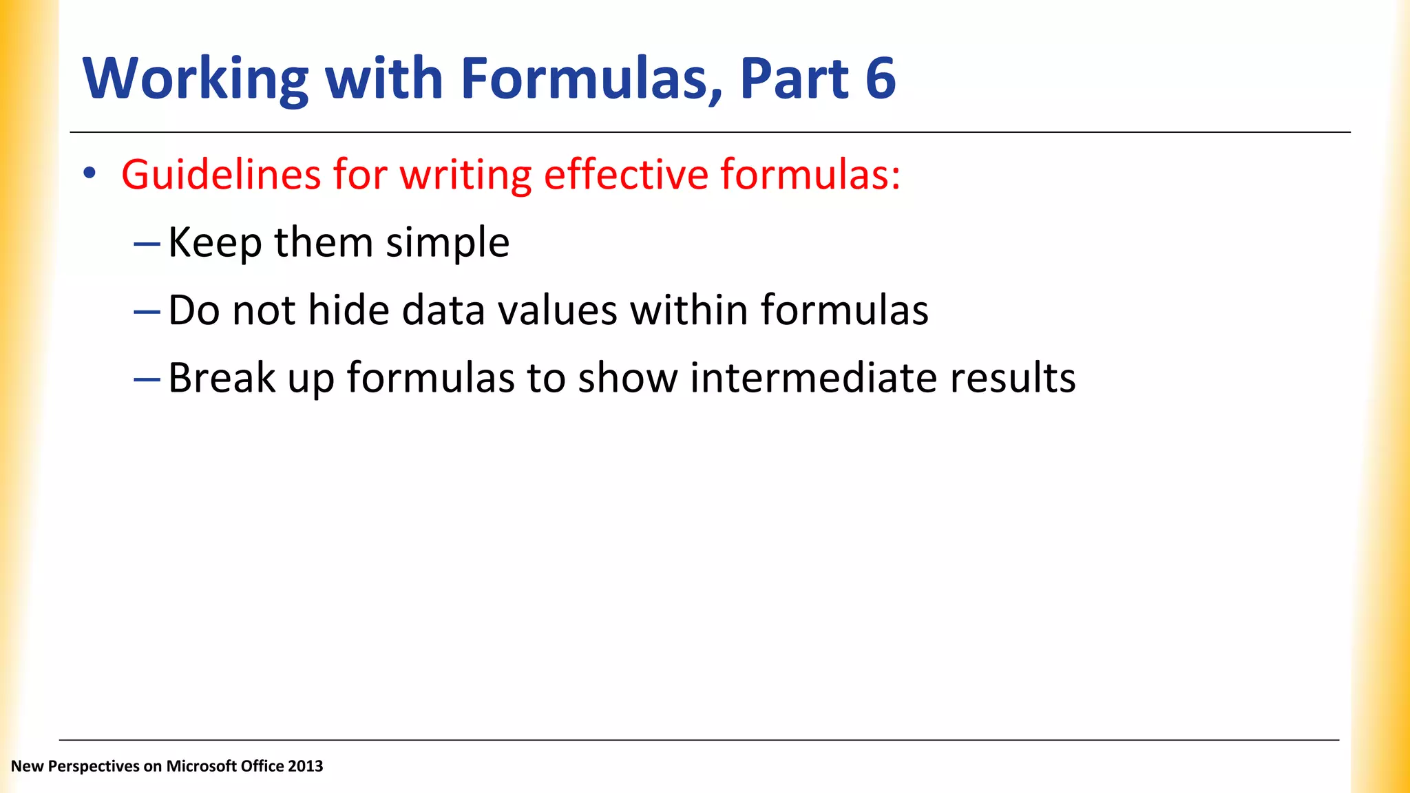 Working with Formulas, Part 6
• Guidelines for writing effective formulas:
–Keep them simple
–Do not hide data values within formulas
–Break up formulas to show intermediate results
New Perspectives on Microsoft Office 2013
 