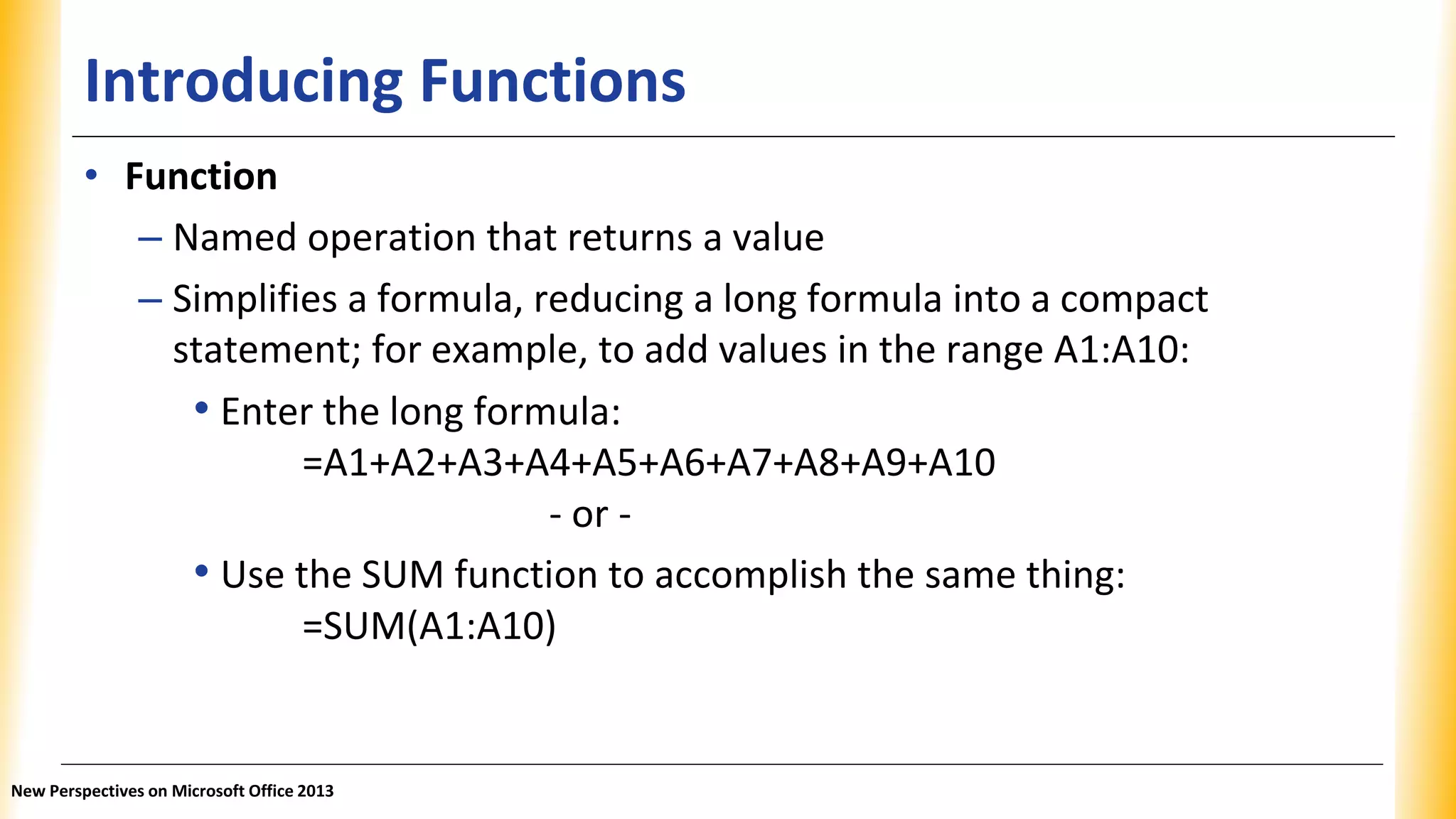 Introducing Functions
• Function
– Named operation that returns a value
– Simplifies a formula, reducing a long formula into a compact
statement; for example, to add values in the range A1:A10:
• Enter the long formula:
=A1+A2+A3+A4+A5+A6+A7+A8+A9+A10
- or -
• Use the SUM function to accomplish the same thing:
=SUM(A1:A10)
New Perspectives on Microsoft Office 2013
 