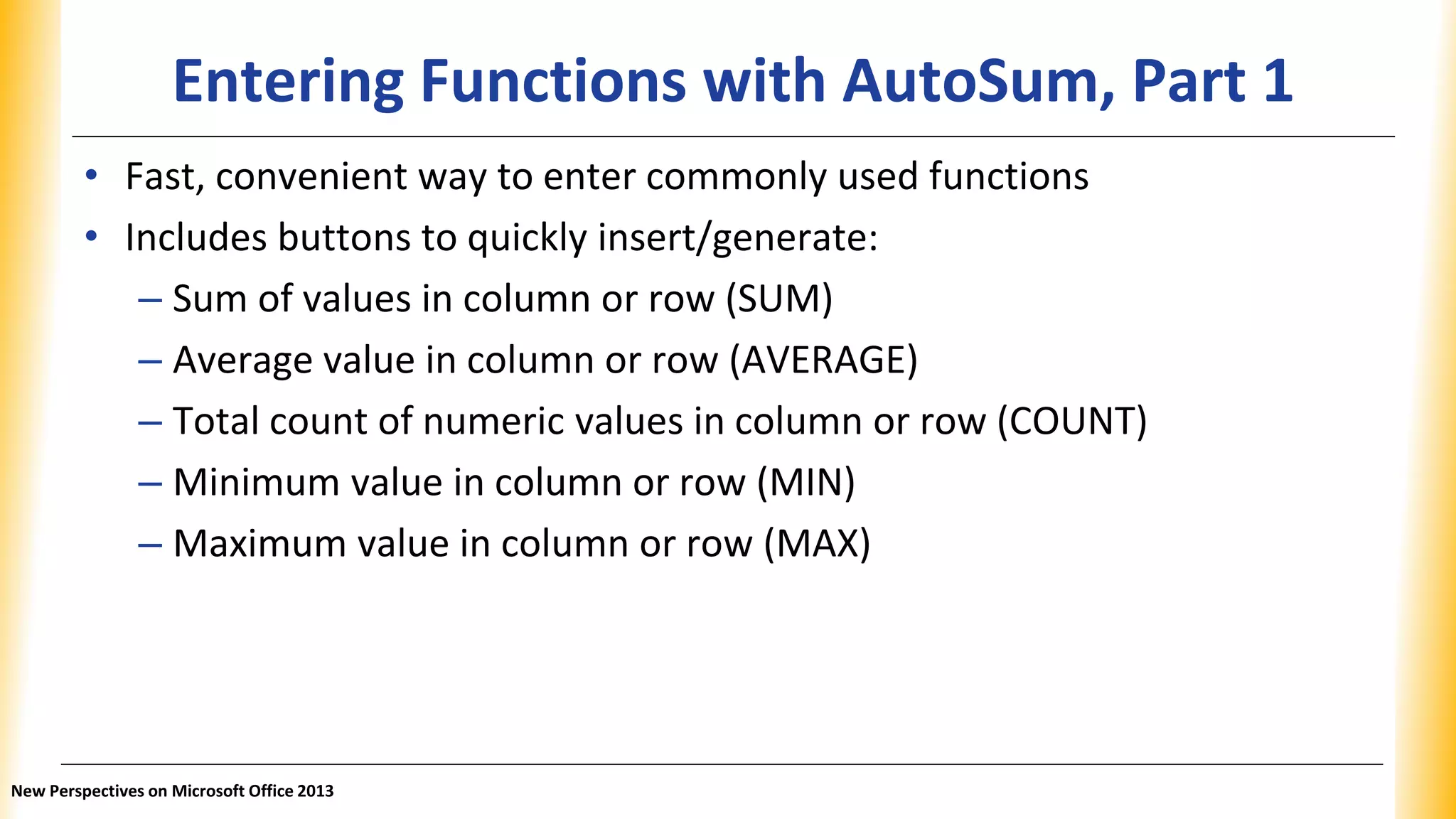 Entering Functions with AutoSum, Part 1
• Fast, convenient way to enter commonly used functions
• Includes buttons to quickly insert/generate:
– Sum of values in column or row (SUM)
– Average value in column or row (AVERAGE)
– Total count of numeric values in column or row (COUNT)
– Minimum value in column or row (MIN)
– Maximum value in column or row (MAX)
New Perspectives on Microsoft Office 2013
 