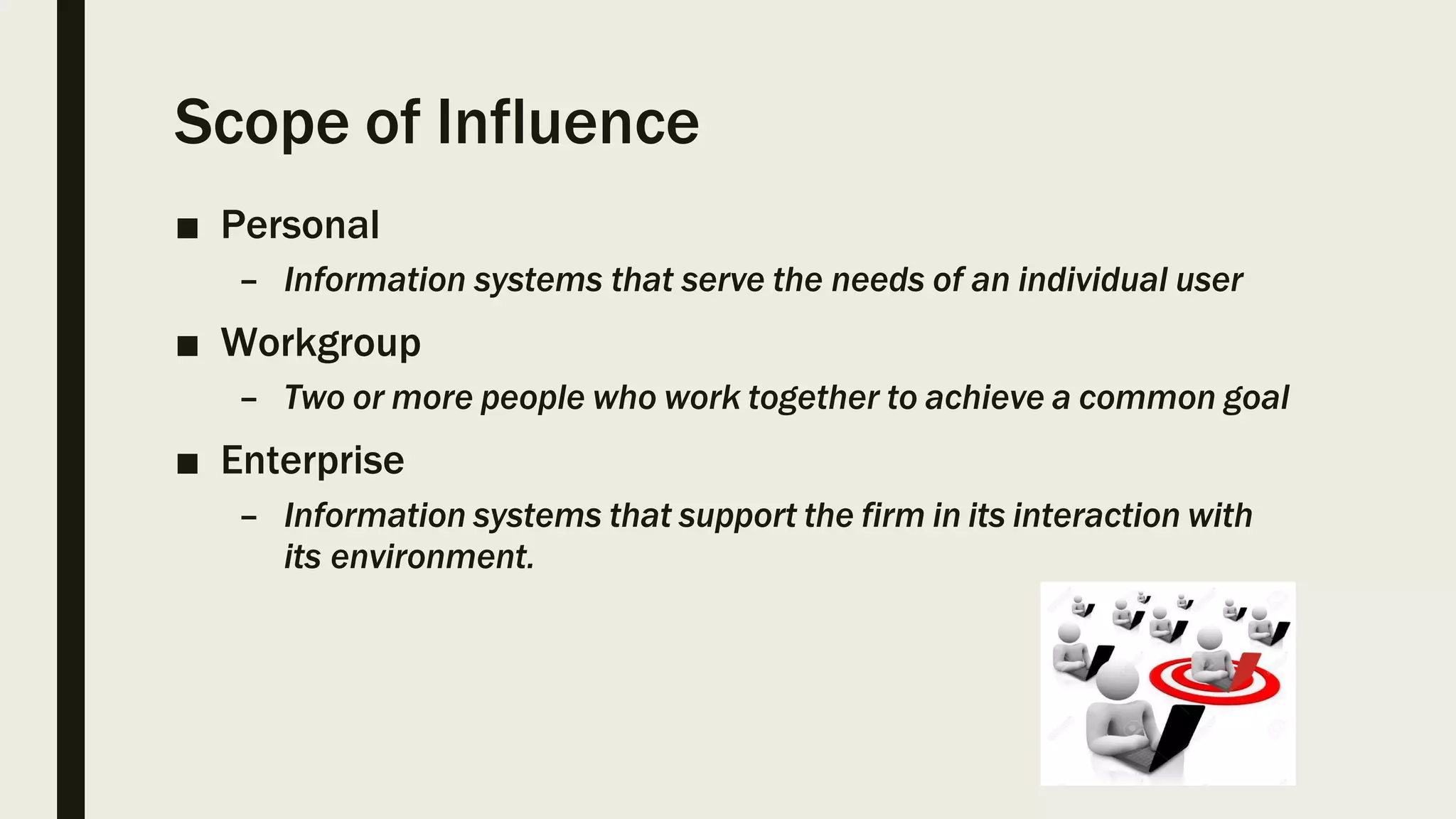 Scope of Influence
■ Personal
– Information systems that serve the needs of an individual user
■ Workgroup
– Two or more people who work together to achieve a common goal
■ Enterprise
– Information systems that support the firm in its interaction with
its environment.
 