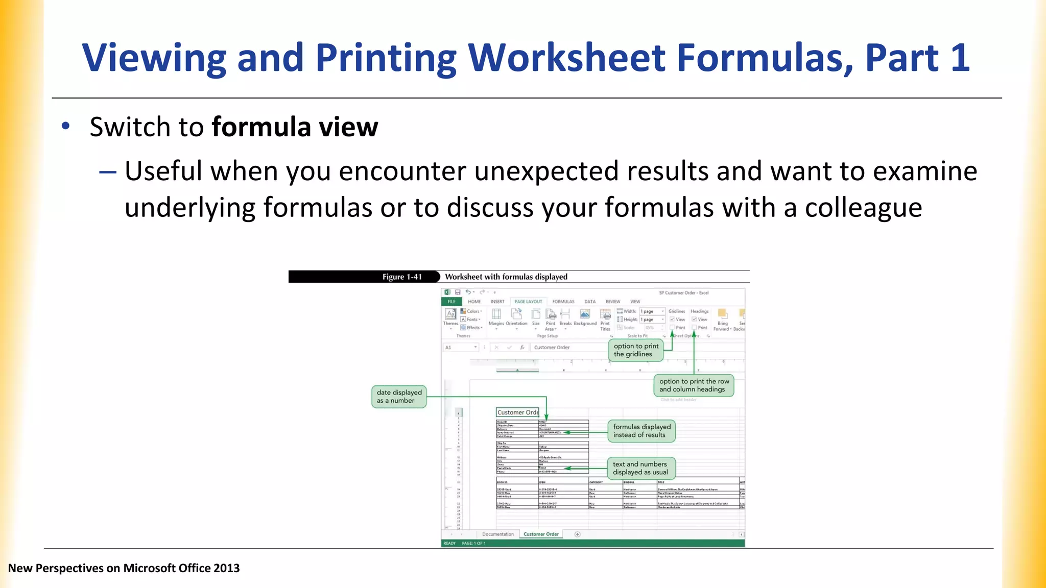Viewing and Printing Worksheet Formulas, Part 1
• Switch to formula view
– Useful when you encounter unexpected results and want to examine
underlying formulas or to discuss your formulas with a colleague
New Perspectives on Microsoft Office 2013
 