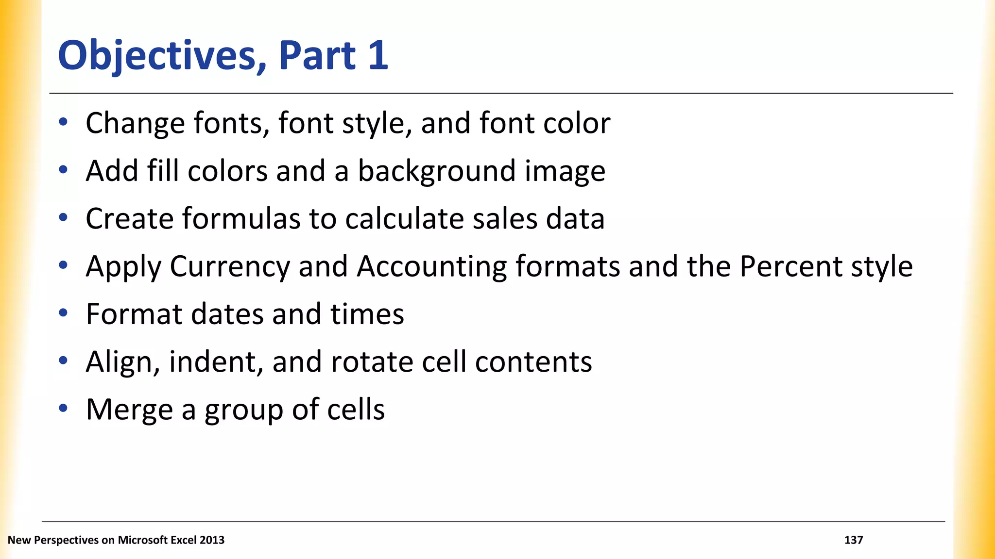 Objectives, Part 1
• Change fonts, font style, and font color
• Add fill colors and a background image
• Create formulas to calculate sales data
• Apply Currency and Accounting formats and the Percent style
• Format dates and times
• Align, indent, and rotate cell contents
• Merge a group of cells
New Perspectives on Microsoft Excel 2013 137
 