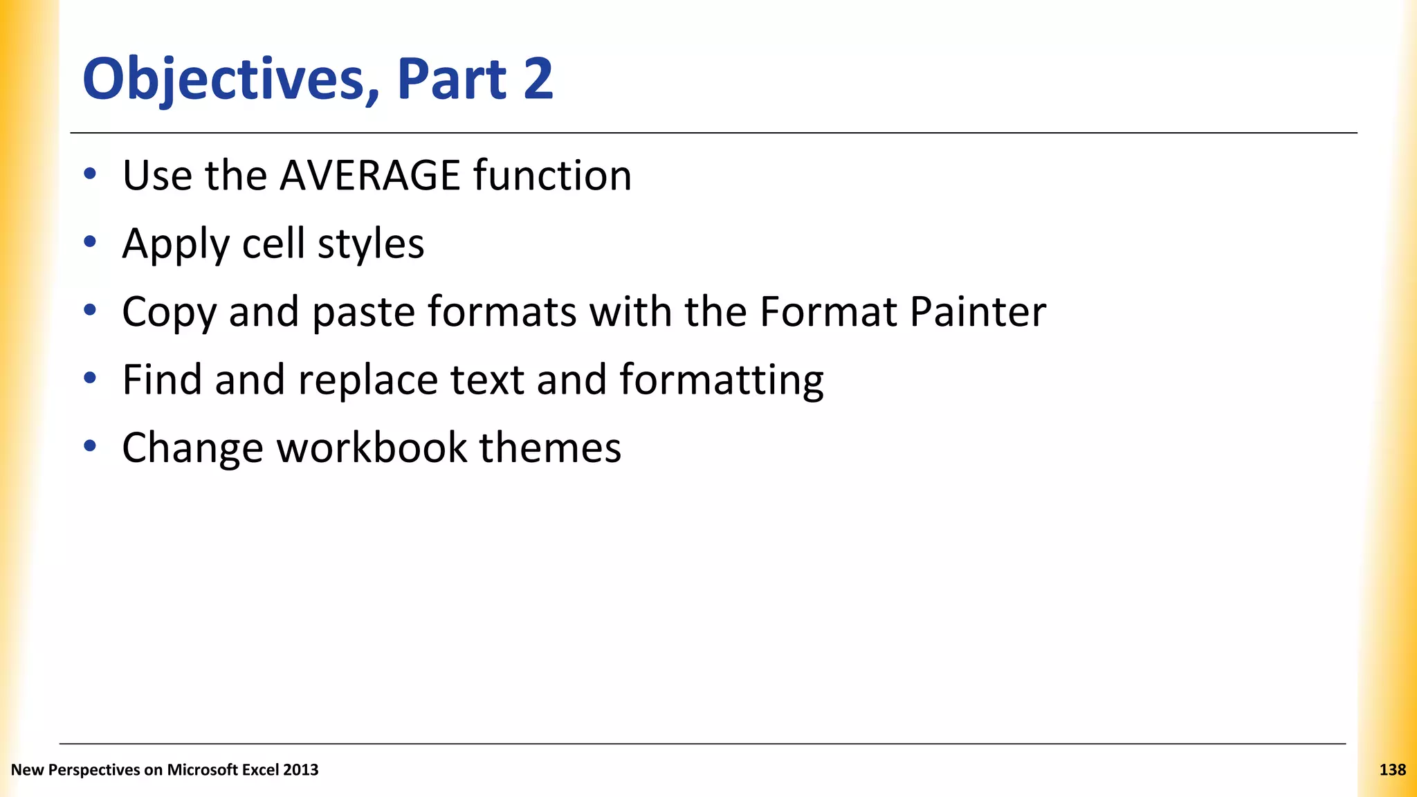 Objectives, Part 2
• Use the AVERAGE function
• Apply cell styles
• Copy and paste formats with the Format Painter
• Find and replace text and formatting
• Change workbook themes
New Perspectives on Microsoft Excel 2013 138
 