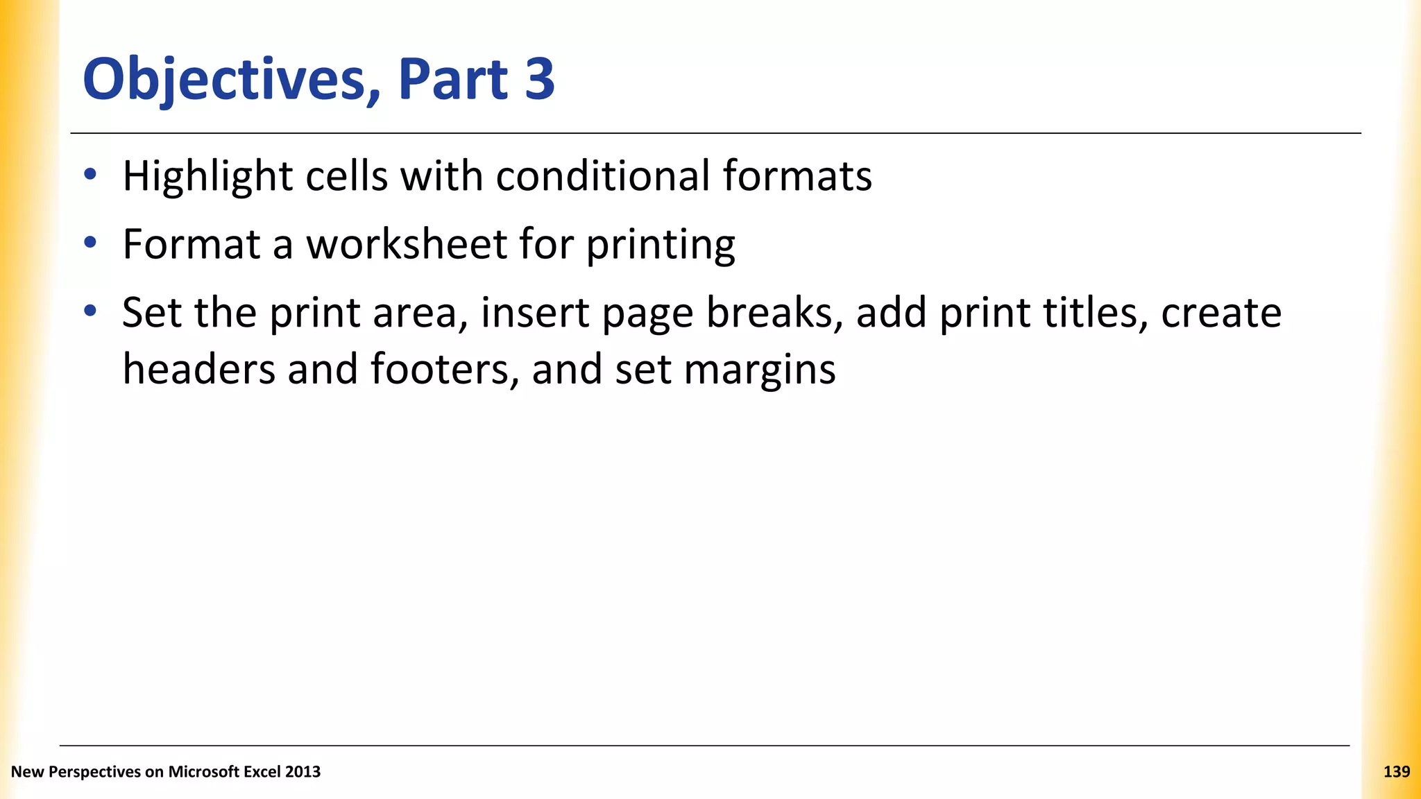 Objectives, Part 3
• Highlight cells with conditional formats
• Format a worksheet for printing
• Set the print area, insert page breaks, add print titles, create
headers and footers, and set margins
New Perspectives on Microsoft Excel 2013 139
 