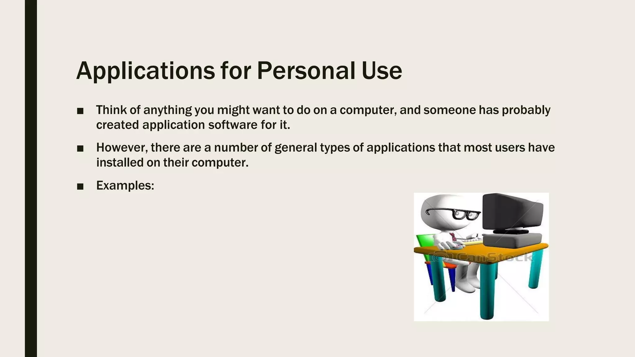 Applications for Personal Use
■ Think of anything you might want to do on a computer, and someone has probably
created application software for it.
■ However, there are a number of general types of applications that most users have
installed on their computer.
■ Examples:
 