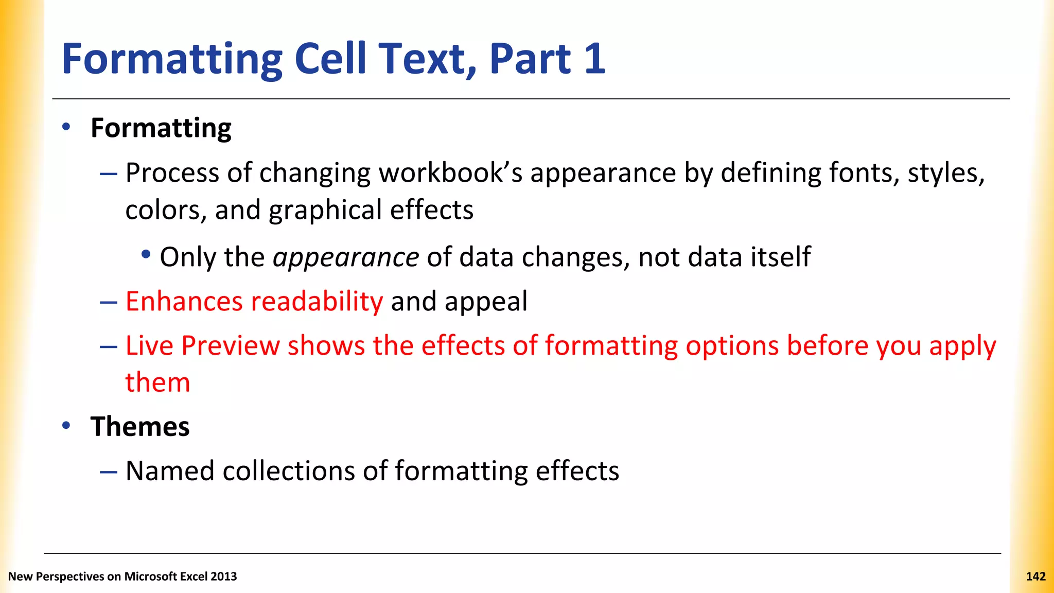 Formatting Cell Text, Part 1
• Formatting
– Process of changing workbook’s appearance by defining fonts, styles,
colors, and graphical effects
• Only the appearance of data changes, not data itself
– Enhances readability and appeal
– Live Preview shows the effects of formatting options before you apply
them
• Themes
– Named collections of formatting effects
New Perspectives on Microsoft Excel 2013 142
 