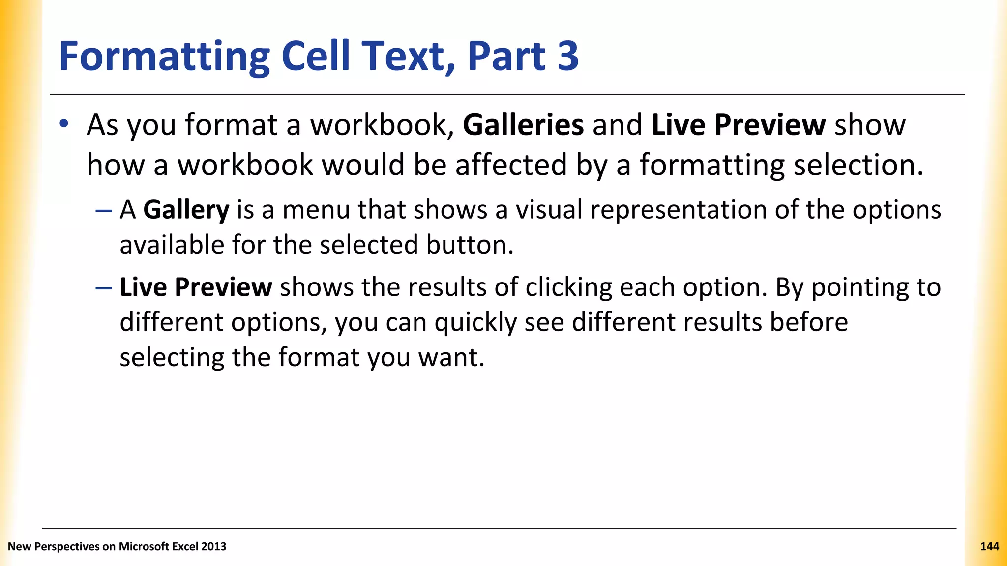 Formatting Cell Text, Part 3
• As you format a workbook, Galleries and Live Preview show
how a workbook would be affected by a formatting selection.
– A Gallery is a menu that shows a visual representation of the options
available for the selected button.
– Live Preview shows the results of clicking each option. By pointing to
different options, you can quickly see different results before
selecting the format you want.
New Perspectives on Microsoft Excel 2013 144
 