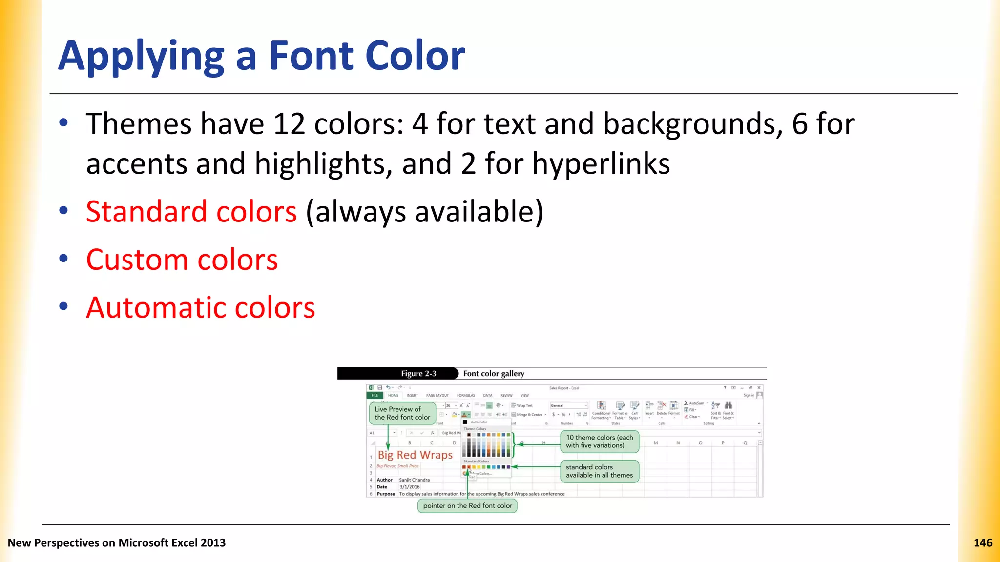 Applying a Font Color
• Themes have 12 colors: 4 for text and backgrounds, 6 for
accents and highlights, and 2 for hyperlinks
• Standard colors (always available)
• Custom colors
• Automatic colors
New Perspectives on Microsoft Excel 2013 146
 