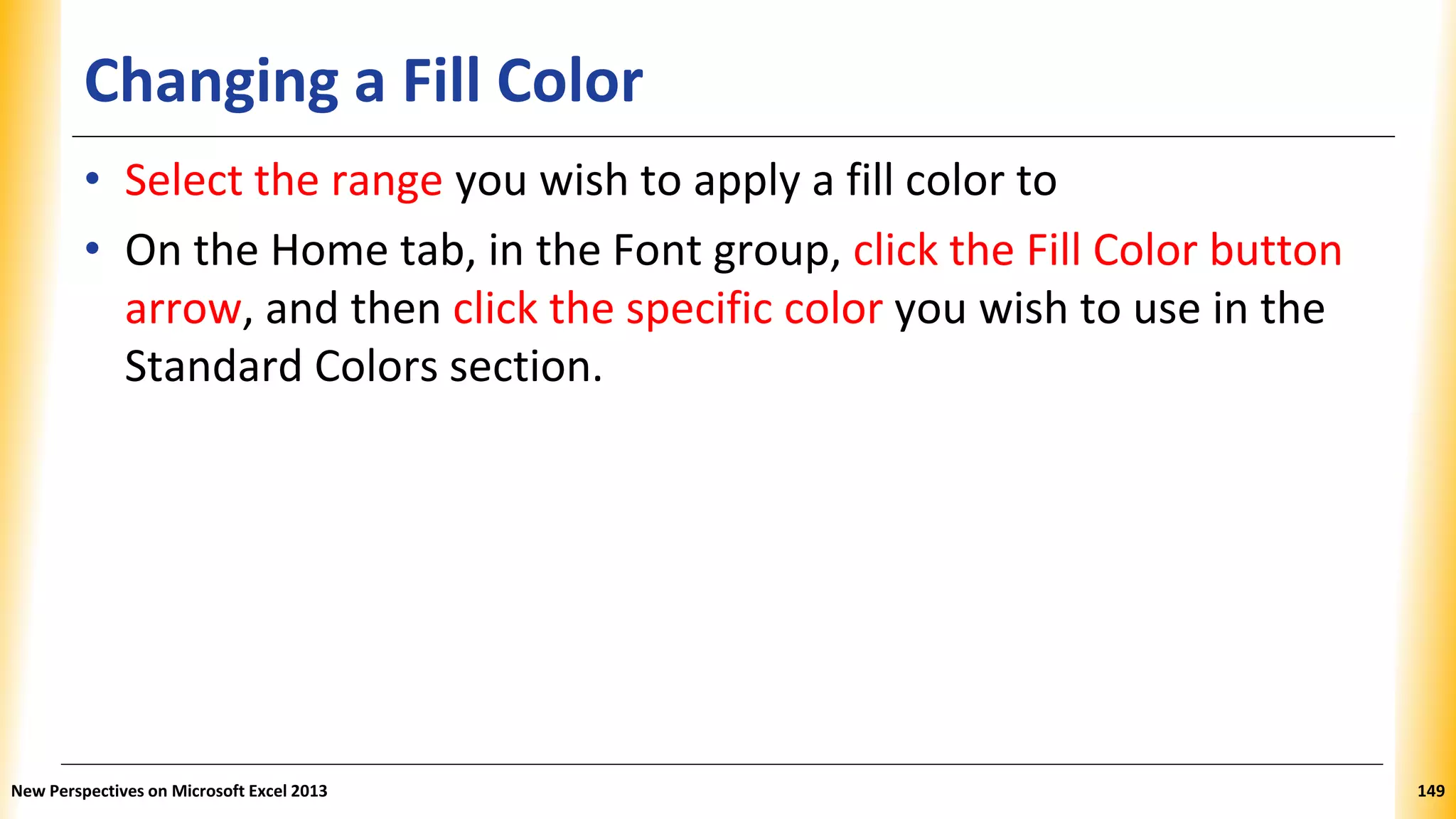 Changing a Fill Color
• Select the range you wish to apply a fill color to
• On the Home tab, in the Font group, click the Fill Color button
arrow, and then click the specific color you wish to use in the
Standard Colors section.
New Perspectives on Microsoft Excel 2013 149
 