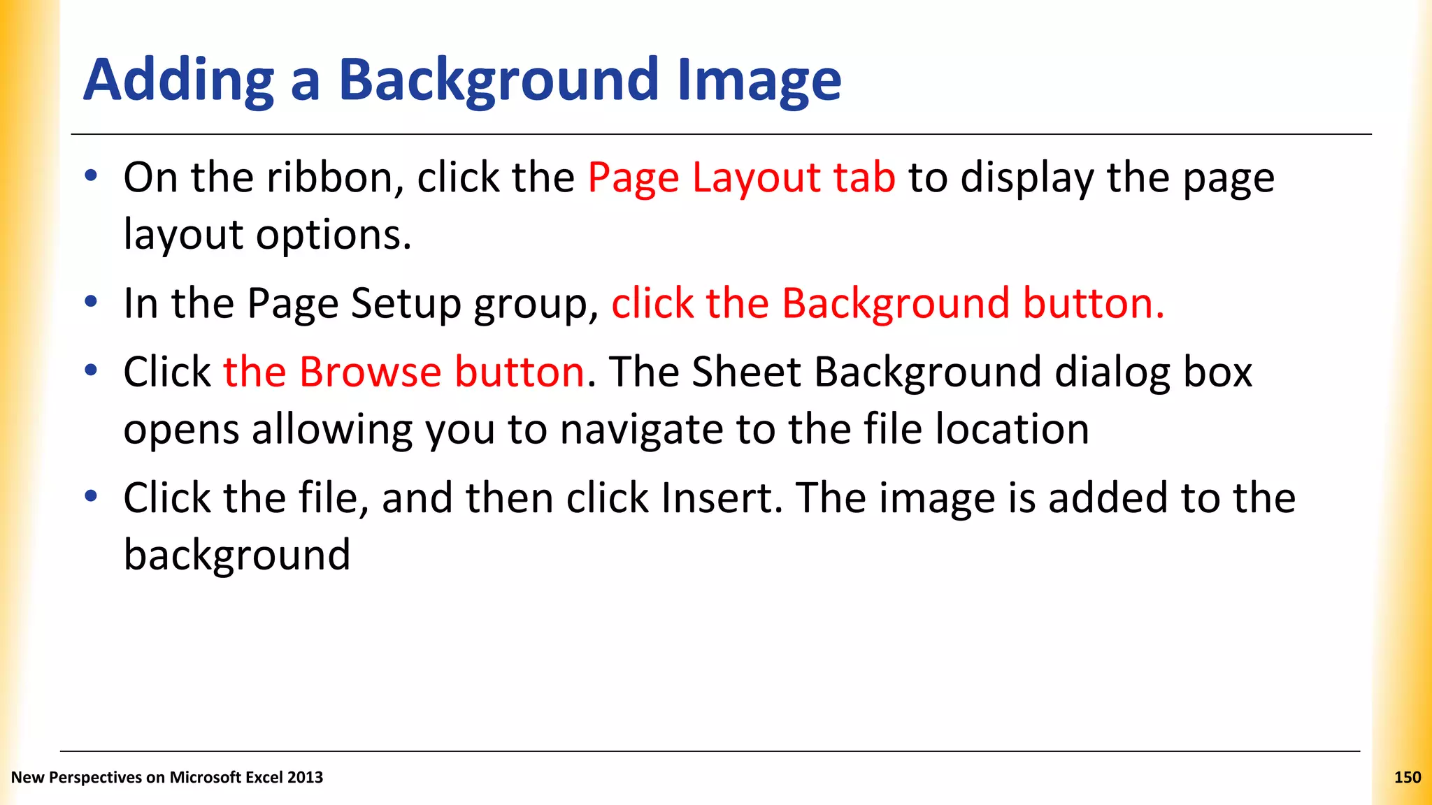 Adding a Background Image
• On the ribbon, click the Page Layout tab to display the page
layout options.
• In the Page Setup group, click the Background button.
• Click the Browse button. The Sheet Background dialog box
opens allowing you to navigate to the file location
• Click the file, and then click Insert. The image is added to the
background
New Perspectives on Microsoft Excel 2013 150
 