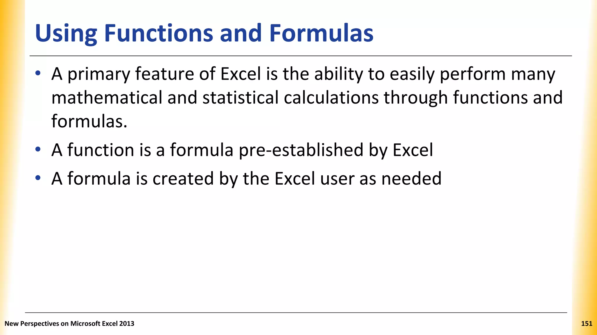 Using Functions and Formulas
• A primary feature of Excel is the ability to easily perform many
mathematical and statistical calculations through functions and
formulas.
• A function is a formula pre-established by Excel
• A formula is created by the Excel user as needed
New Perspectives on Microsoft Excel 2013 151
 