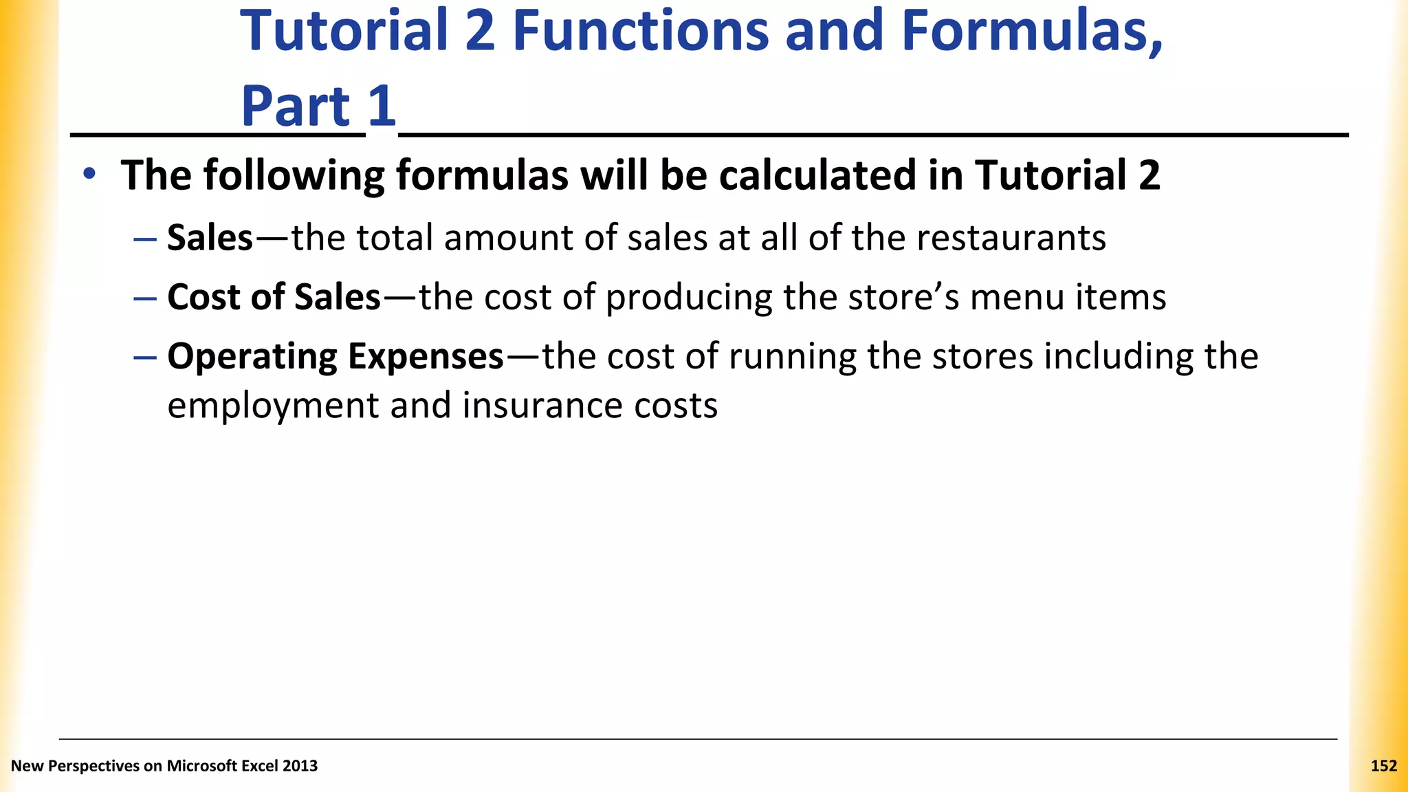 Tutorial 2 Functions and Formulas,
Part 1
• The following formulas will be calculated in Tutorial 2
– Sales—the total amount of sales at all of the restaurants
– Cost of Sales—the cost of producing the store’s menu items
– Operating Expenses—the cost of running the stores including the
employment and insurance costs
New Perspectives on Microsoft Excel 2013 152
 