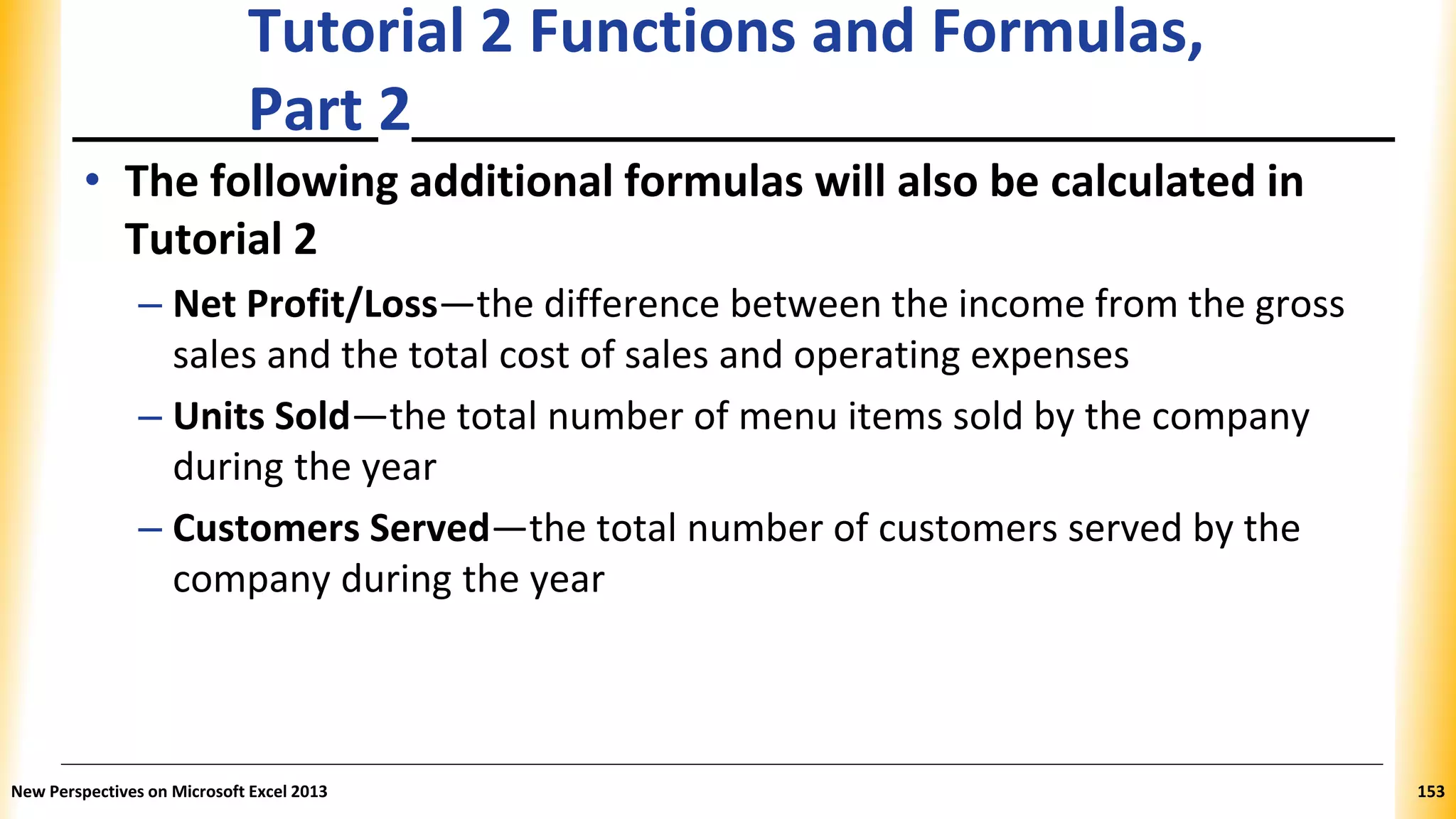 Tutorial 2 Functions and Formulas,
Part 2
• The following additional formulas will also be calculated in
Tutorial 2
– Net Profit/Loss—the difference between the income from the gross
sales and the total cost of sales and operating expenses
– Units Sold—the total number of menu items sold by the company
during the year
– Customers Served—the total number of customers served by the
company during the year
New Perspectives on Microsoft Excel 2013 153
 