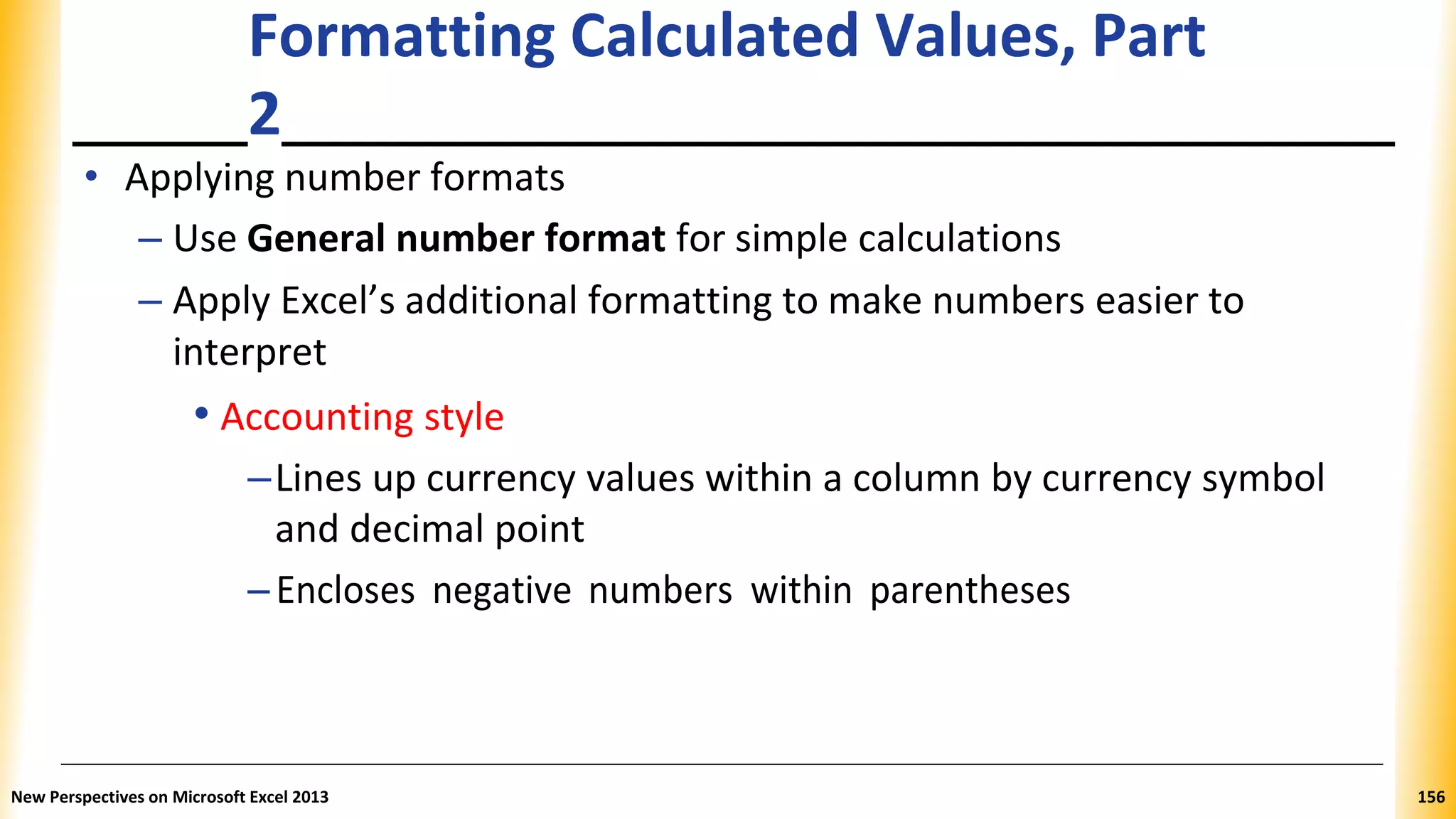 Formatting Calculated Values, Part
2
• Applying number formats
– Use General number format for simple calculations
– Apply Excel’s additional formatting to make numbers easier to
interpret
• Accounting style
–Lines up currency values within a column by currency symbol
and decimal point
–Encloses negative numbers within parentheses
New Perspectives on Microsoft Excel 2013 156
 
