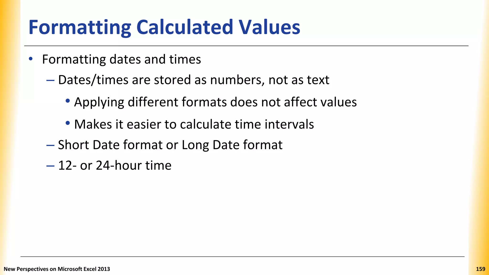 Formatting Calculated Values
• Formatting dates and times
– Dates/times are stored as numbers, not as text
• Applying different formats does not affect values
• Makes it easier to calculate time intervals
– Short Date format or Long Date format
– 12- or 24-hour time
New Perspectives on Microsoft Excel 2013 159
 