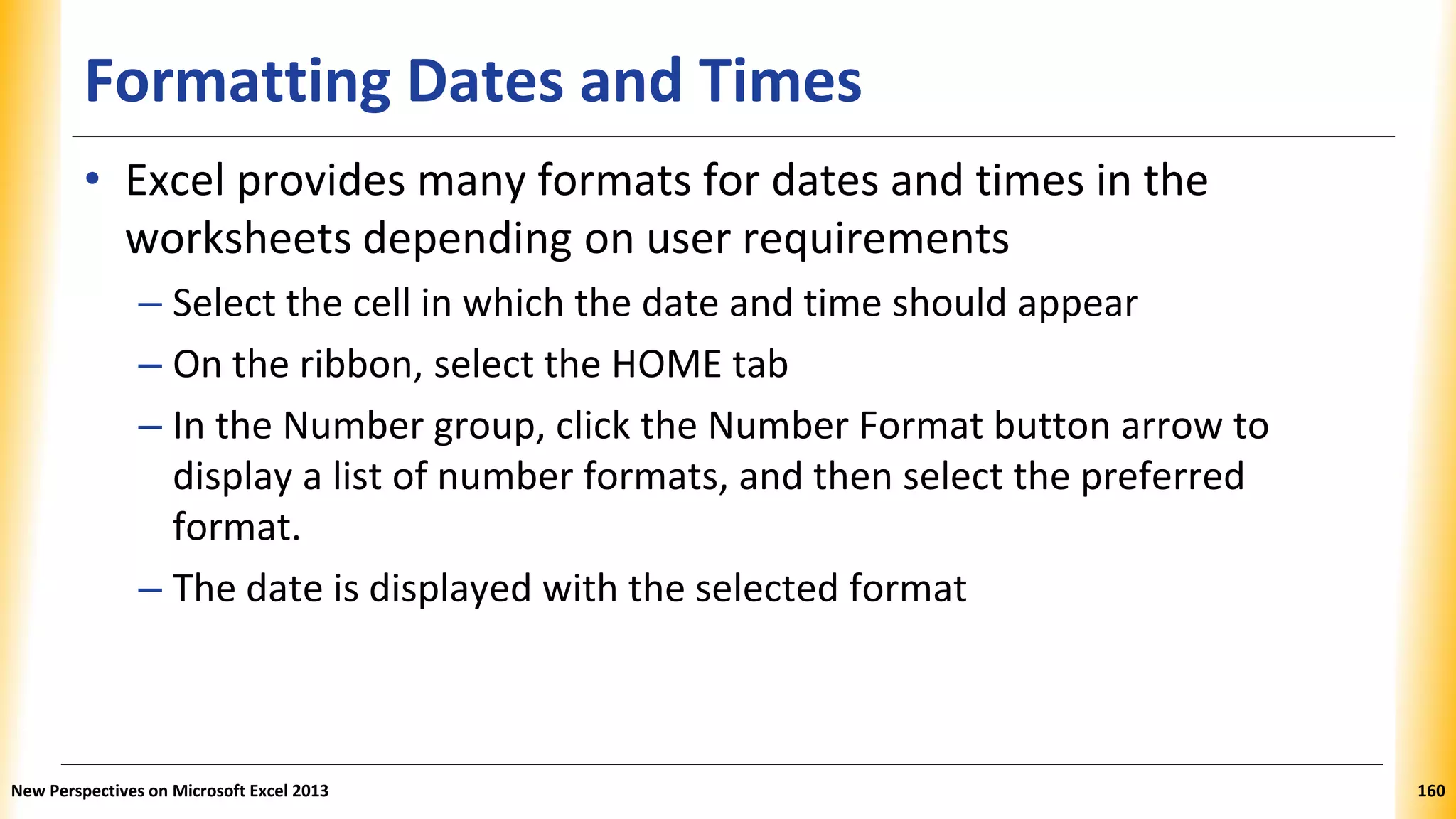 Formatting Dates and Times
• Excel provides many formats for dates and times in the
worksheets depending on user requirements
– Select the cell in which the date and time should appear
– On the ribbon, select the HOME tab
– In the Number group, click the Number Format button arrow to
display a list of number formats, and then select the preferred
format.
– The date is displayed with the selected format
New Perspectives on Microsoft Excel 2013 160
 