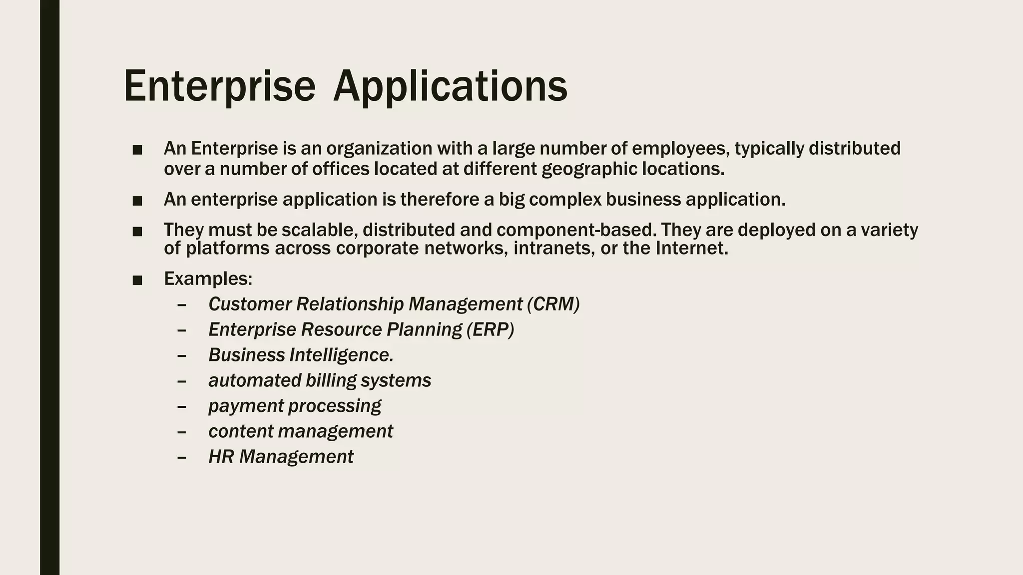 Enterprise Applications
■ An Enterprise is an organization with a large number of employees, typically distributed
over a number of offices located at different geographic locations.
■ An enterprise application is therefore a big complex business application.
■ They must be scalable, distributed and component-based. They are deployed on a variety
of platforms across corporate networks, intranets, or the Internet.
■ Examples:
– Customer Relationship Management (CRM)
– Enterprise Resource Planning (ERP)
– Business Intelligence.
– automated billing systems
– payment processing
– content management
– HR Management
 