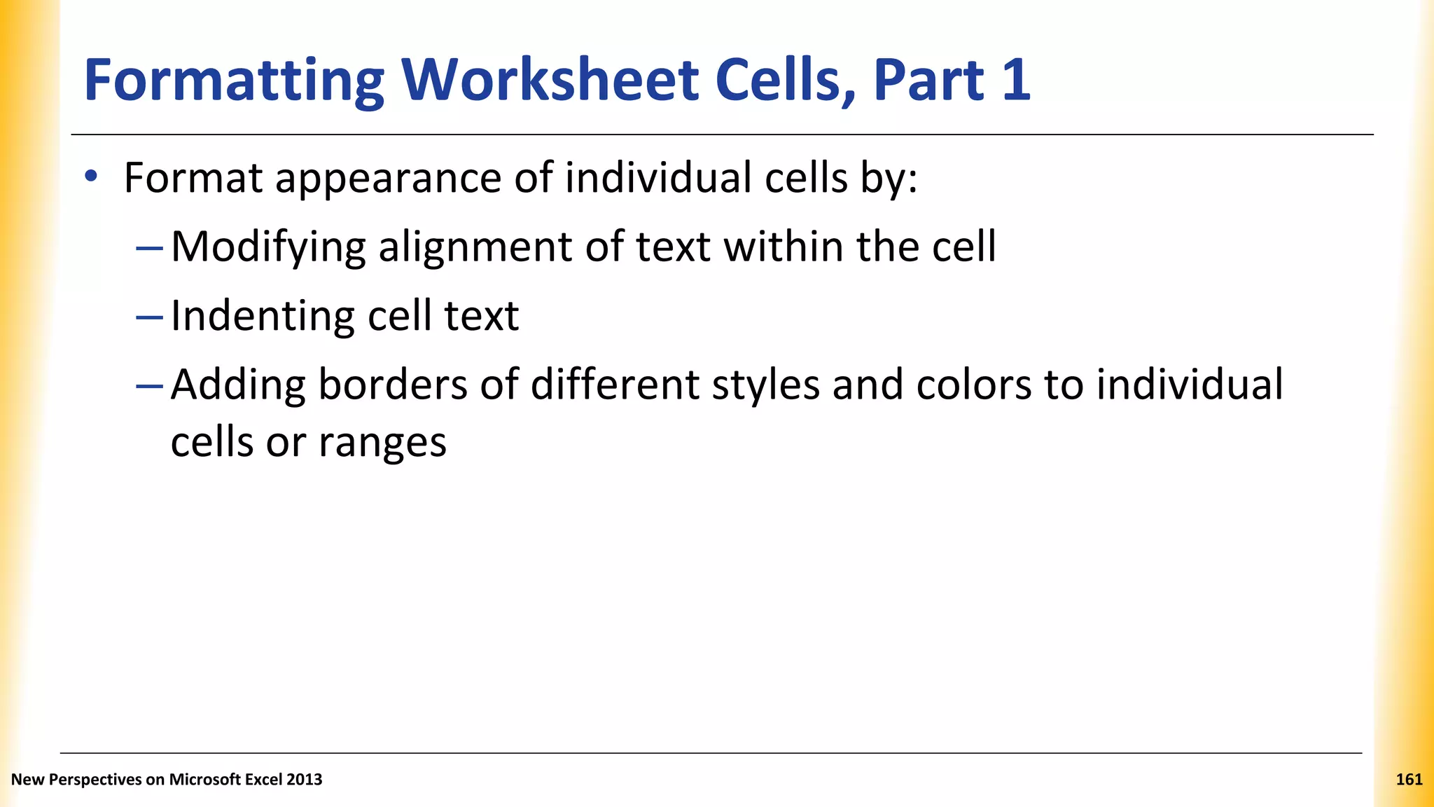 Formatting Worksheet Cells, Part 1
• Format appearance of individual cells by:
–Modifying alignment of text within the cell
–Indenting cell text
–Adding borders of different styles and colors to individual
cells or ranges
New Perspectives on Microsoft Excel 2013 161
 