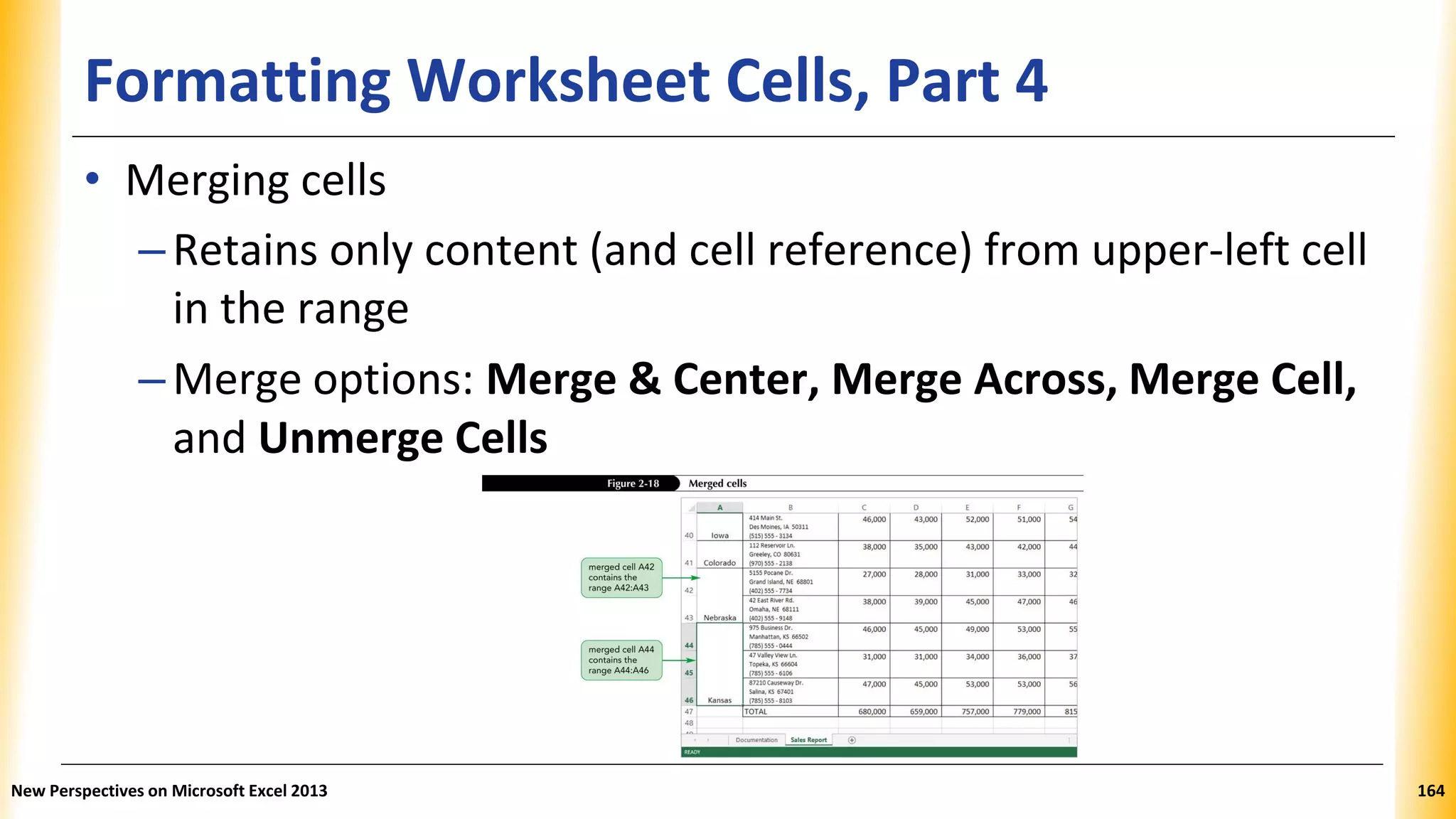 Formatting Worksheet Cells, Part 4
• Merging cells
–Retains only content (and cell reference) from upper-left cell
in the range
–Merge options: Merge & Center, Merge Across, Merge Cell,
and Unmerge Cells
New Perspectives on Microsoft Excel 2013 164
 