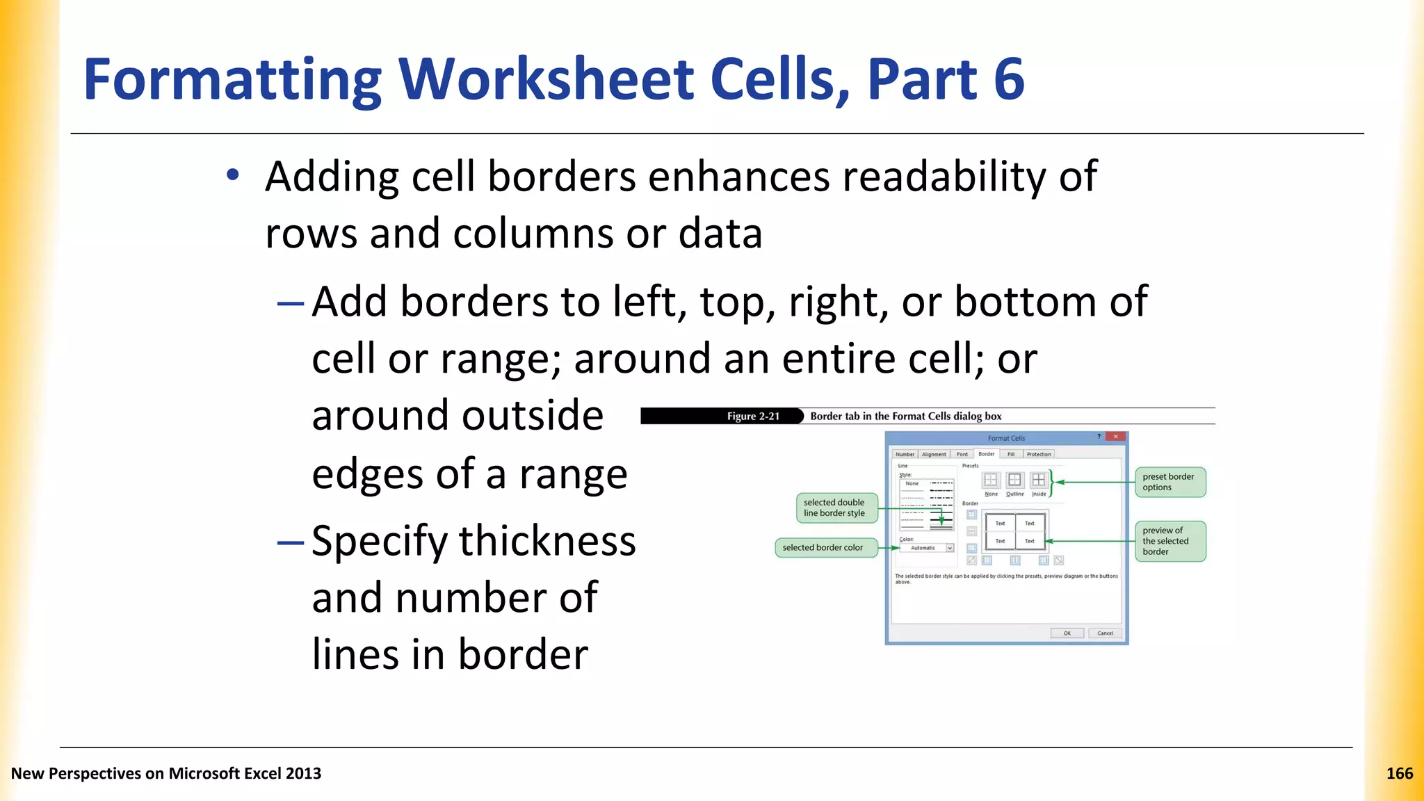 Formatting Worksheet Cells, Part 6
• Adding cell borders enhances readability of
rows and columns or data
–Add borders to left, top, right, or bottom of
cell or range; around an entire cell; or
around outside
edges of a range
–Specify thickness
and number of
lines in border
New Perspectives on Microsoft Excel 2013 166
 