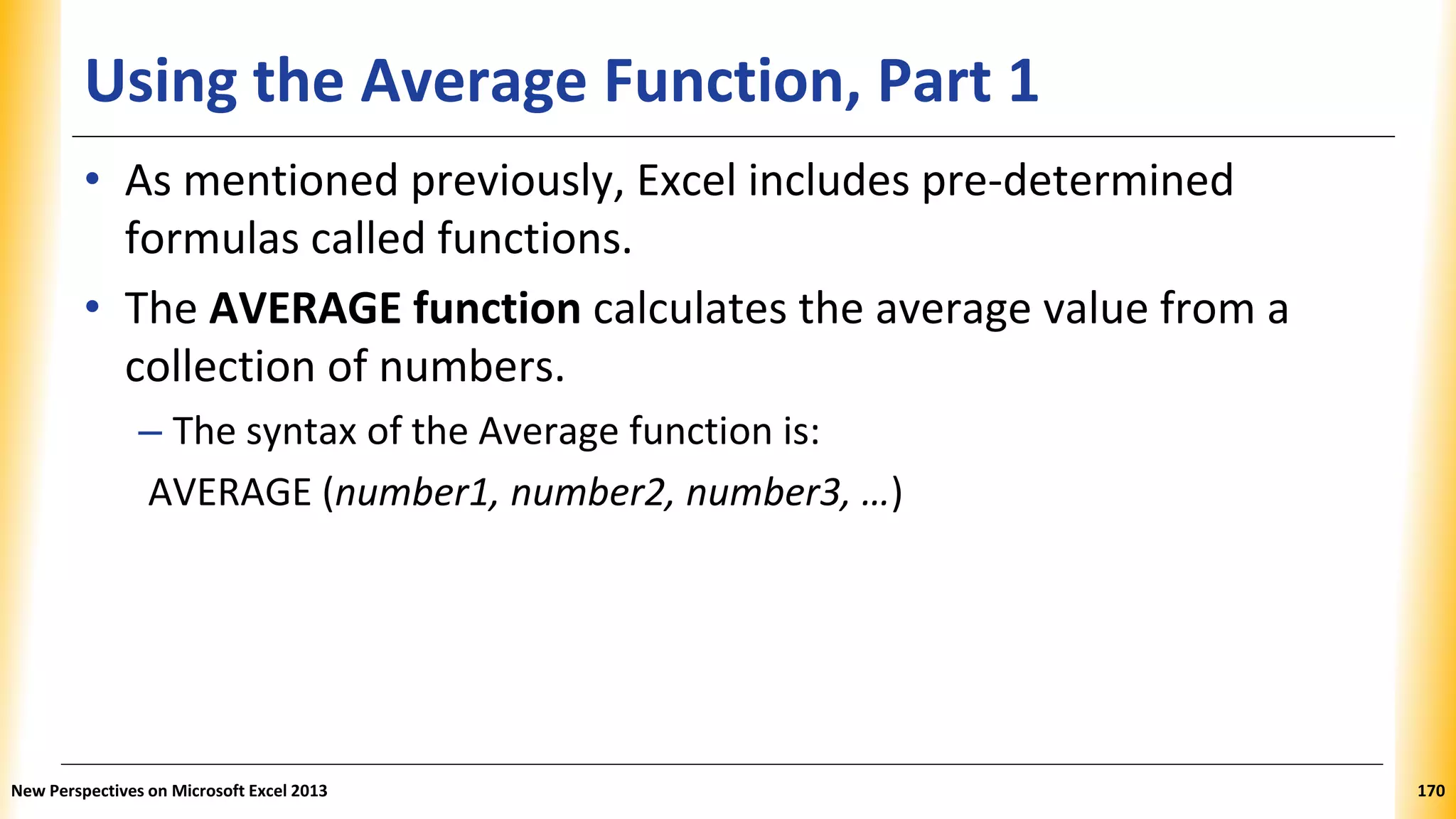 Using the Average Function, Part 1
• As mentioned previously, Excel includes pre-determined
formulas called functions.
• The AVERAGE function calculates the average value from a
collection of numbers.
– The syntax of the Average function is:
AVERAGE (number1, number2, number3, …)
New Perspectives on Microsoft Excel 2013 170
 
