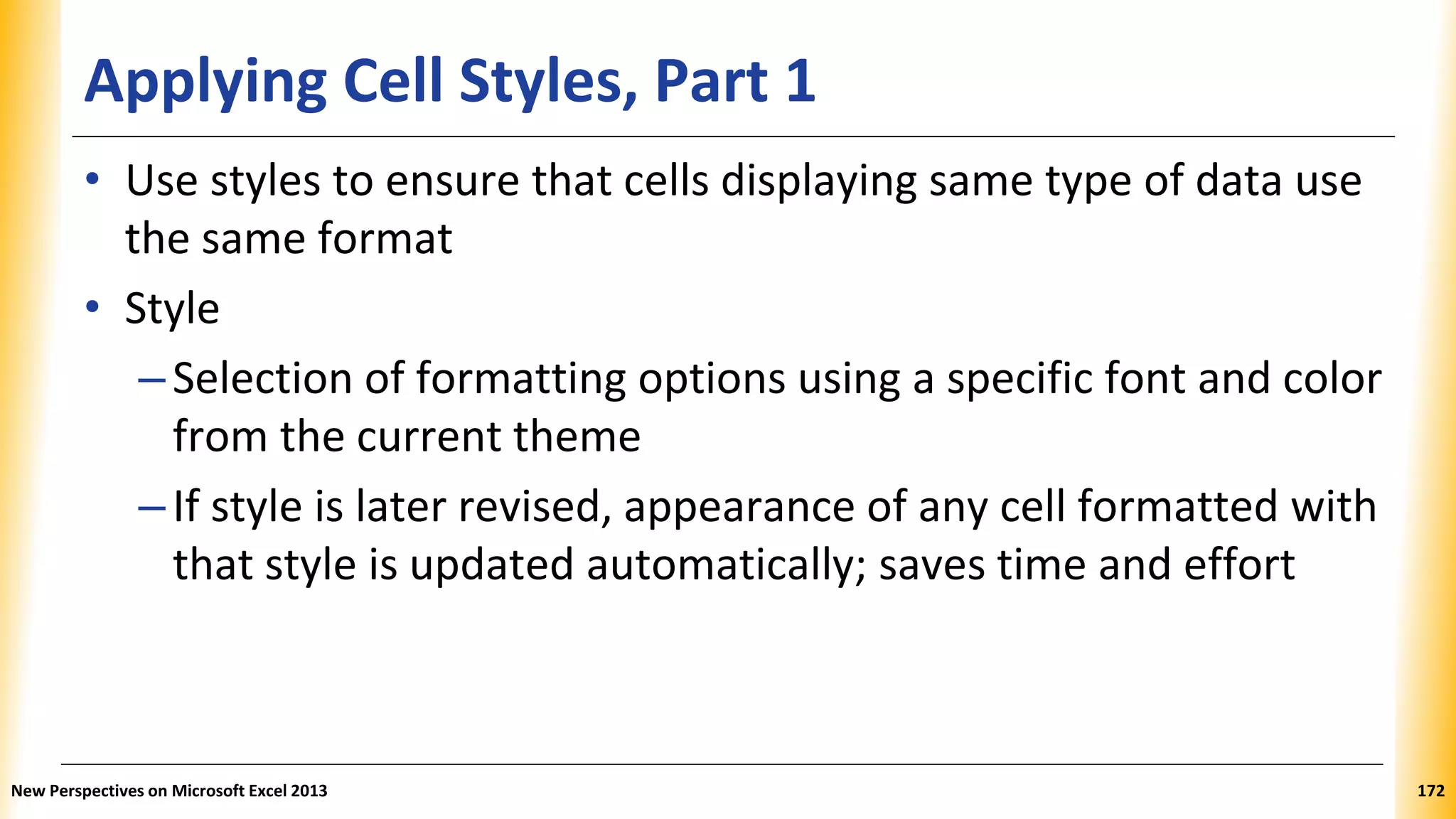 Applying Cell Styles, Part 1
• Use styles to ensure that cells displaying same type of data use
the same format
• Style
–Selection of formatting options using a specific font and color
from the current theme
–If style is later revised, appearance of any cell formatted with
that style is updated automatically; saves time and effort
New Perspectives on Microsoft Excel 2013 172
 