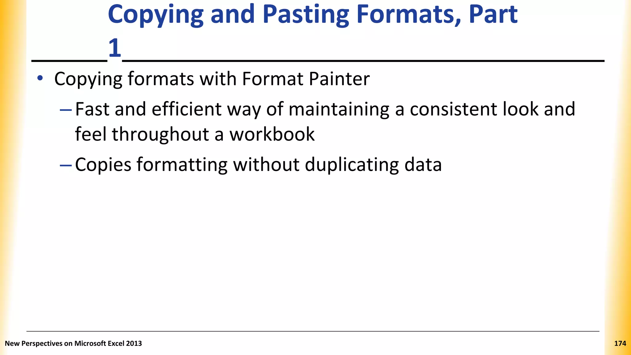 Copying and Pasting Formats, Part
1
• Copying formats with Format Painter
–Fast and efficient way of maintaining a consistent look and
feel throughout a workbook
–Copies formatting without duplicating data
New Perspectives on Microsoft Excel 2013 174
 